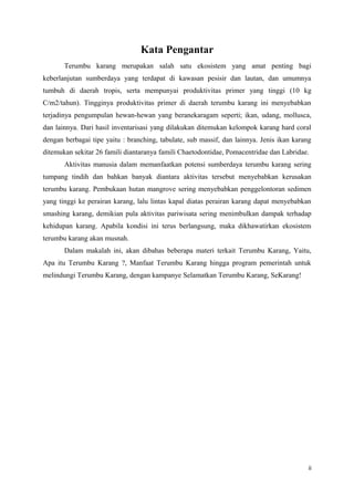 Kata Pengantar
       Terumbu karang merupakan salah satu ekosistem yang amat penting bagi
keberlanjutan sumberdaya yang terdapat di kawasan pesisir dan lautan, dan umumnya
tumbuh di daerah tropis, serta mempunyai produktivitas primer yang tinggi (10 kg
C/m2/tahun). Tingginya produktivitas primer di daerah terumbu karang ini menyebabkan
terjadinya pengumpulan hewan-hewan yang beranekaragam seperti; ikan, udang, mollusca,
dan lainnya. Dari hasil inventarisasi yang dilakukan ditemukan kelompok karang hard coral
dengan berbagai tipe yaitu : branching, tabulate, sub massif, dan lainnya. Jenis ikan karang
ditemukan sekitar 26 famili diantaranya famili Chaetodontidae, Pomacentridae dan Labridae.
       Aktivitas manusia dalam memanfaatkan potensi sumberdaya terumbu karang sering
tumpang tindih dan bahkan banyak diantara aktivitas tersebut menyebabkan kerusakan
terumbu karang. Pembukaan hutan mangrove sering menyebabkan penggelontoran sedimen
yang tinggi ke perairan karang, lalu lintas kapal diatas perairan karang dapat menyebabkan
smashing karang, demikian pula aktivitas pariwisata sering menimbulkan dampak terhadap
kehidupan karang. Apabila kondisi ini terus berlangsung, maka dikhawatirkan ekosistem
terumbu karang akan musnah.
       Dalam makalah ini, akan dibahas beberapa materi terkait Terumbu Karang, Yaitu,
Apa itu Terumbu Karang ?, Manfaat Terumbu Karang hingga program pemerintah untuk
melindungi Terumbu Karang, dengan kampanye Selamatkan Terumbu Karang, SeKarang!




                                                                                           ii
 