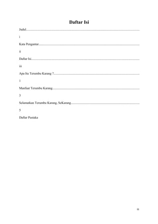 Daftar Isi
Judul..............................................................................................................................................

i

Kata Pengantar..............................................................................................................................

ii

Daftar Isi.......................................................................................................................................

iii

Apa Itu Terumbu Karang ?...........................................................................................................

1

Manfaat Terumbu Karang.............................................................................................................

3

Selamatkan Terumbu Karang, SeKarang......................................................................................

5

Daftar Pustaka




                                                                                                                                               iii
 