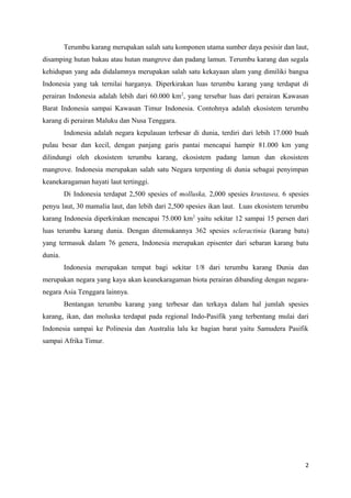 Terumbu karang merupakan salah satu komponen utama sumber daya pesisir dan laut,
disamping hutan bakau atau hutan mangrove dan padang lamun. Terumbu karang dan segala
kehidupan yang ada didalamnya merupakan salah satu kekayaan alam yang dimiliki bangsa
Indonesia yang tak ternilai harganya. Diperkirakan luas terumbu karang yang terdapat di
perairan Indonesia adalah lebih dari 60.000 km2, yang tersebar luas dari perairan Kawasan
Barat Indonesia sampai Kawasan Timur Indonesia. Contohnya adalah ekosistem terumbu
karang di perairan Maluku dan Nusa Tenggara.
         Indonesia adalah negara kepulauan terbesar di dunia, terdiri dari lebih 17.000 buah
pulau besar dan kecil, dengan panjang garis pantai mencapai hampir 81.000 km yang
dilindungi oleh ekosistem terumbu karang, ekosistem padang lamun dan ekosistem
mangrove. Indonesia merupakan salah satu Negara terpenting di dunia sebagai penyimpan
keanekaragaman hayati laut tertinggi.
         Di Indonesia terdapat 2,500 spesies of molluska, 2,000 spesies krustasea, 6 spesies
penyu laut, 30 mamalia laut, dan lebih dari 2,500 spesies ikan laut. Luas ekosistem terumbu
karang Indonesia diperkirakan mencapai 75.000 km2 yaitu sekitar 12 sampai 15 persen dari
luas terumbu karang dunia. Dengan ditemukannya 362 spesies scleractinia (karang batu)
yang termasuk dalam 76 genera, Indonesia merupakan episenter dari sebaran karang batu
dunia.
         Indonesia merupakan tempat bagi sekitar 1/8 dari terumbu karang Dunia dan
merupakan negara yang kaya akan keanekaragaman biota perairan dibanding dengan negara-
negara Asia Tenggara lainnya.
         Bentangan terumbu karang yang terbesar dan terkaya dalam hal jumlah spesies
karang, ikan, dan moluska terdapat pada regional Indo-Pasifik yang terbentang mulai dari
Indonesia sampai ke Polinesia dan Australia lalu ke bagian barat yaitu Samudera Pasifik
sampai Afrika Timur.




                                                                                          2
 