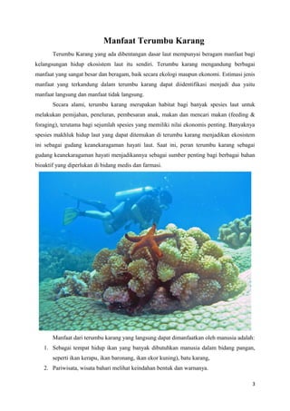 Manfaat Terumbu Karang
       Terumbu Karang yang ada dibentangan dasar laut mempunyai beragam manfaat bagi
kelangsungan hidup ekosistem laut itu sendiri. Terumbu karang mengandung berbagai
manfaat yang sangat besar dan beragam, baik secara ekologi maupun ekonomi. Estimasi jenis
manfaat yang terkandung dalam terumbu karang dapat diidentifikasi menjadi dua yaitu
manfaat langsung dan manfaat tidak langsung.
       Secara alami, terumbu karang merupakan habitat bagi banyak spesies laut untuk
melakukan pemijahan, peneluran, pembesaran anak, makan dan mencari makan (feeding &
foraging), terutama bagi sejumlah spesies yang memiliki nilai ekonomis penting. Banyaknya
spesies makhluk hidup laut yang dapat ditemukan di terumbu karang menjadikan ekosistem
ini sebagai gudang keanekaragaman hayati laut. Saat ini, peran terumbu karang sebagai
gudang keanekaragaman hayati menjadikannya sebagai sumber penting bagi berbagai bahan
bioaktif yang diperlukan di bidang medis dan farmasi.




       Manfaat dari terumbu karang yang langsung dapat dimanfaatkan oleh manusia adalah:
   1. Sebagai tempat hidup ikan yang banyak dibutuhkan manusia dalam bidang pangan,
       seperti ikan kerapu, ikan baronang, ikan ekor kuning), batu karang,
   2. Pariwisata, wisata bahari melihat keindahan bentuk dan warnanya.

                                                                                        3
 