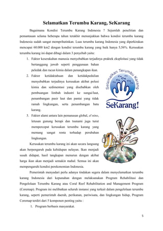 Selamatkan Terumbu Karang, SeKarang
       Bagaimana Kondisi Terumbu Karang Indonesia ? Sejumlah penelitian dan
pemantauan selama beberapa tahun terakhir menunjukkan bahwa kondisi terumbu karang
Indonesia sudah sangat memprihatinkan. Luas terumbu karang Indonesia yang diperkirakan
mencapai 60.000 km2 dengan kondisi terumbu karang yang baik hanya 5,56%. Kerusakan
terumbu karang ini dapat dibagi dalam 3 penyebab yaitu:
    1. Faktor keserakahan manusia menyebabkan terjadinya praktek eksploitasi yang tidak
        bertanggung jawab seperti penggunaan bahan
        peledak dan racun kimia dalam penangkapan ikan.
    2. Faktor      ketidaktahuan          dan   ketidakpedulian
        menyebabkan terjadinya kerusakan akibat polusi
        kimia dan sedimentasi yang disebabkan oleh
        pembuangan     limbah      industri ke sungai/laut,
        penambangan pasir laut dan pantai yang tidak
        ramah     lingkungan,     serta     penambangan    batu
        karang.
    3. Faktor alami antara lain pemanasan global, el nino,
        letusan gunung berapi dan tsunami juga turut
        mempercepat kerusakan terumbu karang yang
        memang      sangat      renta      terhadap   perubahan
        lingkungan.
       Kerusakan terumbu karang ini akan secara langsung
akan berpengaruh pada kehidupan nelayan. Ikan menjadi
susah didapat, hasil tangkapan menurun dengan akibat
harga ikan akan menjadi semakin mahal. Semua ini akan
mempengaruhi kondisi perekonomian Indonesia.
       Pemerintah menyadari perlu adanya tindakan segera dalam menyelamatkan terumbu
karang Indonesia dari kepunahan dengan melaksanakan Program Rehabilitasi dan
Pengelolaan Terumbu Karang atau Coral Reef Rehabilitation and Management Program
(Coremap). Program ini melibatkan seluruh instansi yang terkait dalam pengelolaan terumbu
karang, seperti pemerintah daerah, perikanan, pariwisata, dan lingkungan hidup, Program
Coremap terdiri dari 5 komponen penting yaitu :
       1. Program berbasis masyarakat.

                                                                                        5
 
