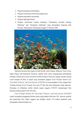 2. Program penguatan kelembagaan.
       3. Program monitoring, kontrol dan pengawasan.
       4. Program penyadaran masyarakat.
       5. Program dukungan ilmiah.
       6. Program dirumuskan melalui kampanye “Selamatkan Terumbu Karang,
           SeKarang” atau “Kampanye SeKarang” yang dicanangkan langsung oleh
           Presiden Abdurrahman Wahid pada tanggal 21 Pebruari 2000.




       Indonesia bersama lima negara di Indo-Pasifik, yaitu Filipina, Malaysia, Timor Leste,
Papua Nugini, dan Kepulauan Solomon, sepakat untuk serius mengupayakan pelindungan
terhadap wilayah pesisir dan ekosistem terumbu karang di kawasan segitiga terumbu karang
(coral triangle) di dunia. 6 negara yang merupakan anggota Coral Triangle Initiative for
Coral Reef, Fisheries, and Food Security (CTI-CFF) ini mencanangkan 9 Juni sebagai Hari
Terumbu Karang (Coral Triangle Day) atau CT Day dan akan diperingati setiap tahunnya.
Penetapan ini dilakukan setelah seluruh negara anggota CTI-CFF memperingati Hari
Kelautan Sedunia pada 8 Juni 2012 lalu.
       Coral Triangle Initiative for Coral Reef, Fisheries, and Food Security (CTI-CFF)
sendiri merupakan panggung keilmuan dunia yang dihadiri lebih dari 150 ilmuwan, praktisi
dan pemerintah dari negara anggota dan terdapat sekitar 170 naskah akademik yang
disampaikan dalam berbagai sesi.


                                                                                          6
 