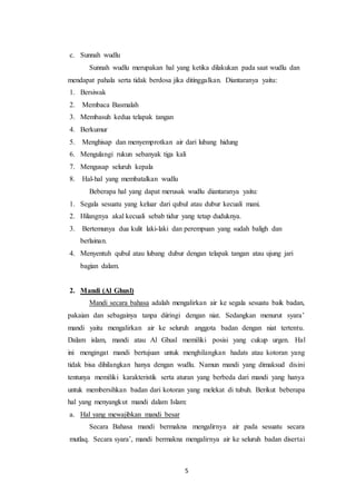 5
c. Sunnah wudlu
Sunnah wudlu merupakan hal yang ketika dilakukan pada saat wudlu dan
mendapat pahala serta tidak berdosa jika ditinggalkan. Diantaranya yaitu:
1. Bersiwak
2. Membaca Basmalah
3. Membasuh kedua telapak tangan
4. Berkumur
5. Menghisap dan menyemprotkan air dari lubang hidung
6. Mengulangi rukun sebanyak tiga kali
7. Mengusap seluruh kepala
8. Hal-hal yang membatalkan wudlu
Beberapa hal yang dapat merusak wudlu diantaranya yaitu:
1. Segala sesuatu yang keluar dari qubul atau dubur kecuali mani.
2. Hilangnya akal kecuali sebab tidur yang tetap duduknya.
3. Bertemunya dua kulit laki-laki dan perempuan yang sudah baligh dan
berlainan.
4. Menyentuh qubul atau lubang dubur dengan telapak tangan atau ujung jari
bagian dalam.
2. Mandi (Al Ghusl)
Mandi secara bahasa adalah mengalirkan air ke segala sesuatu baik badan,
pakaian dan sebagainya tanpa diiringi dengan niat. Sedangkan menurut syara’
mandi yaitu mengalirkan air ke seluruh anggota badan dengan niat tertentu.
Dalam islam, mandi atau Al Ghusl memiliki posisi yang cukup urgen. Hal
ini mengingat mandi bertujuan untuk menghilangkan hadats atau kotoran yang
tidak bisa dihilangkan hanya dengan wudlu. Namun mandi yang dimaksud disini
tentunya memiliki karakteristik serta aturan yang berbeda dari mandi yang hanya
untuk membersihkan badan dari kotoran yang melekat di tubuh. Berikut beberapa
hal yang menyangkut mandi dalam Islam:
a. Hal yang mewajibkan mandi besar
Secara Bahasa mandi bermakna mengalirnya air pada sesuatu secara
mutlaq. Secara syara’, mandi bermakna mengalirnya air ke seluruh badan disertai
 
