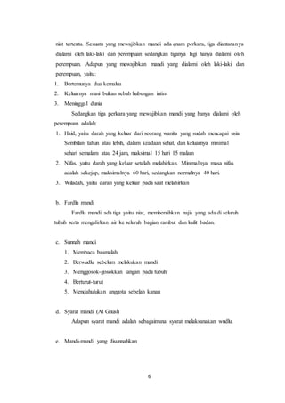 6
niat tertentu. Sesuatu yang mewajibkan mandi ada enam perkara, tiga diantaranya
dialami oleh laki-laki dan perempuan sedangkan tiganya lagi hanya dialami oleh
perempuan. Adapun yang mewajibkan mandi yang dialami oleh laki-laki dan
perempuan, yaitu:
1. Bertemunya dua kemalua
2. Keluarnya mani bukan sebab hubungan intim
3. Meninggal dunia
Sedangkan tiga perkara yang mewajibkan mandi yang hanya dialami oleh
perempuan adalah:
1. Haid, yaitu darah yang keluar dari seorang wanita yang sudah mencapai usia
Sembilan tahun atau lebih, dalam keadaan sehat, dan keluarnya minimal
sehari semalam atau 24 jam, maksimal 15 hari 15 malam
2. Nifas, yaitu darah yang keluar setelah melahirkan. Minimalnya masa nifas
adalah sekejap, maksimalnya 60 hari, sedangkan normalnya 40 hari.
3. Wiladah, yaitu darah yang keluar pada saat melahirkan
b. Fardlu mandi
Fardlu mandi ada tiga yaitu niat, membersihkan najis yang ada di seluruh
tubuh serta mengalirkan air ke seluruh bagian rambut dan kulit badan.
c. Sunnah mandi
1. Membaca basmalah
2. Berwudlu sebelum melakukan mandi
3. Menggosok-gosokkan tangan pada tubuh
4. Berturut-turut
5. Mendahulukan anggota sebelah kanan
d. Syarat mandi (Al Ghusl)
Adapun syarat mandi adalah sebagaimana syarat melaksanakan wudlu.
e. Mandi-mandi yang disunnahkan
 