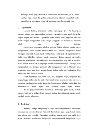 7
Beberapa mandi yang disunnahkan dalam Islam adalah mandi jum’at, mandi
dua hari raya , mandi dua gerhana , mandi karena islamnya orang kafir serta
mandi karena sembuhnya orang gila dan orang yang berpenyakit ayan.
3. Tayammum
Menurut bahasa, tayammum adalah menyengaja (‫صد‬ ‫ق‬ ‫.)ال‬ Sedangkan
menurut ishtilah yaitu mengusapkan debu suci mensucikan pada wajah dan kedua
tangan dengan niat tertentu. Tayammum yaitu sebuah ritual penyucian diri dari
hadats dengan menggunakan debu sebagai pengganti air dikarenakan beberapa
sebab atau hal tertentu.
syarat-syarat tayammum ada lima perkara. Dalam sebagian redaksi matan
menggunakan Bahasa “khamsu khishalin (lima hal)”. Pertama, adanya udzur sebab
bepergian atau sakit. Kedua, masuk waktu shalat. Maka tidak sah tayammumuntuk
shalat yang dilakukan sebelum masuk waktunya. Ketiga, mencari air setelah
masuknya waktu shalat, baik diri sendiri ataupun orang lain yang telah ia beri izin.
Maka ia harus mencari air di tempatnya ataupun di teman-temannya. Keempat, sulit
menggunakan air. Dengan gambaran jika menggunakan air ia khawatir akan
kehilangan nyawa atau fungsi anggota badan. Kelima, debu suci. Maksudnya debu
suci mensucikan dan tidak basah
Fardlu tayammum ada empat yaitu, niat, mengusap wajah, mengusap dua
tangan hingga kedua siku dan tertib. Beberapa Sunnah tayammum yaitu, membaca
basmalah, mendahulukan bagian kanan dari kedua tangan sebelum bagian kiri, dan
mendahulukan wajah bagian atas sebelum wajah bagian bawah.
Hal hal yang membatalkan tayammum diantaranya yaitu hadats, murtad,
mengira telah ada air di luar sholat, mengerti tentang keberadaan air, mampu untuk
membeli air dan sebagainya.
4. Beristinja’
Beristinja’ artinya menghilangkan najis atau meringankannya dari tempat
keluarnya air seni atau kotoran. Terambil dari kata an-najaa’ yang berarti bersih
atau selamat dari penyakit. Dinamakan demikian karena orang yang melakukan
istinja’ ia mencari keselamatan dari penyakit dan berbuat untuk menghilangkannya
 