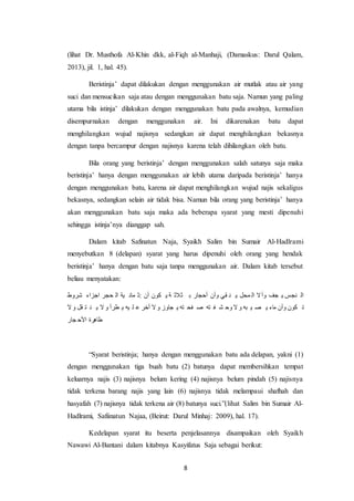 8
(lihat Dr. Musthofa Al-Khin dkk, al-Fiqh al-Manhaji, (Damaskus: Darul Qalam,
2013), jil. 1, hal. 45).
Beristinja’ dapat dilakukan dengan menggunakan air mutlak atau air yang
suci dan mensucikan saja atau dengan menggunakan batu saja. Namun yang paling
utama bila istinja’ dilakukan dengan menggunakan batu pada awalnya, kemudian
disempurnakan dengan menggunakan air. Ini dikarenakan batu dapat
menghilangkan wujud najisnya sedangkan air dapat menghilangkan bekasnya
dengan tanpa bercampur dengan najisnya karena telah dihilangkan oleh batu.
Bila orang yang beristinja’ dengan menggunakan salah satunya saja maka
beristinja’ hanya dengan menggunakan air lebih utama daripada beristinja’ hanya
dengan menggunakan batu, karena air dapat menghilangkan wujud najis sekaligus
bekasnya, sedangkan selain air tidak bisa. Namun bila orang yang beristinja’ hanya
akan menggunakan batu saja maka ada beberapa syarat yang mesti dipenuhi
sehingga istinja’nya dianggap sah.
Dalam kitab Safinatun Naja, Syaikh Salim bin Sumair Al-Hadlrami
menyebutkan 8 (delapan) syarat yang harus dipenuhi oleh orang yang hendak
beristinja’ hanya dengan batu saja tanpa menggunakan air. Dalam kitab tersebut
beliau menyatakan:
‫شروط‬ ‫اجزاء‬ ‫حجر‬ ‫ال‬ ‫ية‬ ‫مان‬ ‫:ث‬ ‫أن‬ ‫كون‬ ‫ي‬ ‫ة‬ ‫ثالث‬ ‫ب‬ ‫أحجار‬ ‫وأن‬ ‫قي‬ ‫ن‬ ‫ي‬ ‫محل‬ ‫ال‬ ‫ال‬‫وأ‬ ‫جف‬ ‫ي‬ ‫نجس‬ ‫ال‬
‫ال‬ ‫و‬ ‫قل‬ ‫ت‬ ‫ن‬ ‫ي‬ ‫ال‬ ‫و‬ ‫طرأ‬ ‫ي‬ ‫يه‬ ‫ل‬ ‫ع‬ ‫أخر‬ ‫ال‬ ‫و‬ ‫جاوز‬ ‫ي‬ ‫ته‬ ‫فح‬ ‫ص‬ ‫ته‬ ‫ف‬ ‫ش‬ ‫وح‬ ‫ال‬ ‫و‬ ‫به‬ ‫ي‬ ‫ص‬ ‫ي‬ ‫ماء‬ ‫وأن‬ ‫كون‬ ‫ت‬
‫جار‬ ‫األح‬ ‫طاهرة‬
“Syarat beristinja; hanya dengan menggunakan batu ada delapan, yakni (1)
dengan menggunakan tiga buah batu (2) batunya dapat membersihkan tempat
keluarnya najis (3) najisnya belum kering (4) najisnya belum pindah (5) najisnya
tidak terkena barang najis yang lain (6) najisnya tidak melampaui shafhah dan
hasyafah (7) najisnya tidak terkena air (8) batunya suci.”(lihat Salim bin Sumair Al-
Hadlrami, Safiinatun Najaa, (Beirut: Darul Minhaj: 2009), hal. 17).
Kedelapan syarat itu beserta penjelasannya disampaikan oleh Syaikh
Nawawi Al-Bantani dalam kitabnya Kasyifatus Saja sebagai berikut:
 
