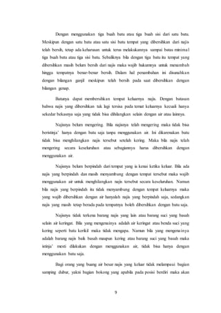 9
Dengan menggunakan tiga buah batu atau tiga buah sisi dari satu batu.
Meskipun dengan satu batu atau satu sisi batu tempat yang dibersihkan dari najis
telah bersih, tetap ada keharusan untuk terus melakukannya sampai batas minimal
tiga buah batu atau tiga sisi batu. Sebaliknya bila dengan tiga batu itu tempat yang
dibersihkan masih belum bersih dari najis maka wajib hukumnya untuk menambah
hingga tempatnya benar-benar bersih. Dalam hal penambahan ini disunahkan
dengan bilangan ganjil meskipun telah bersih pada saat dibersihkan dengan
bilangan genap.
Batunya dapat membersihkan tempat keluarnya najis. Dengan batasan
bahwa najis yang dibersihkan tak lagi tersisa pada temat keluarnya kecuali hanya
sekedar bekasnya saja yang tidak bisa dihilangkan selain dengan air atau lainnya.
Najisnya belum mengering. Bila najisnya telah mengering maka tidak bisa
beristinja’ hanya dengan batu saja tanpa menggunakan air. Ini dikarenakan batu
tidak bisa menghilangkan najis tersebut setelah kering. Maka bila najis telah
mengering secara keseluruhan atau sebagiannya harus dibersihkan dengan
menggunakan air.
Najisnya belum berpindah dari tempat yang ia kenai ketika keluar. Bila ada
najis yang berpindah dan masih menyambung dengan tempat tersebut maka wajib
menggunakan air untuk menghilangkan najis tersebut secara keseluruhan. Namun
bila najis yang berpindah itu tidak menyambung dengan tempat keluarnya maka
yang wajib dibersihkan dengan air hanyalah najis yang berpindah saja, sedangkan
najis yang masih tetap berada pada tempatnya boleh dibersihkan dengan batu saja.
Najisnya tidak terkena barang najis yang lain atau barang suci yang basah
selain air keringat. Bila yang mengenainya adalah air keringat atau benda suci yang
kering seperti batu kerikil maka tidak mengapa. Namun bila yang mengenainya
adalah barang najis baik basah maupun kering atau barang suci yang basah maka
istinja’ mesti dilakukan dengan menggunakan air, tidak bisa hanya dengan
menggunakan batu saja.
Bagi orang yang buang air besar najis yang keluar tidak melampaui bagian
samping dubur, yakni bagian bokong yang apabila pada posisi berdiri maka akan
 