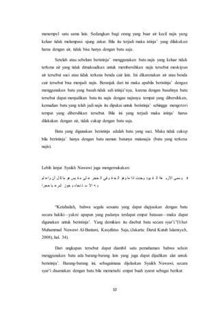10
menempel satu sama lain. Sedangkan bagi orang yang buar air kecil najis yang
keluar tidak melampaui ujung zakar. Bila itu terjadi maka istinja’ yang dilakukan
harus dengan air, tidak bisa hanya dengan batu saja.
Setelah atau sebelum beristinja’ menggunakan batu najis yang keluar tidak
terkena air yang tidak dimaksudkan untuk membersihkan najis tersebut meskipun
air tersebut suci atau tidak terkena benda cair lain. Ini dikarenakan air atau benda
cair tersebut bisa menjadi najis. Beranjak dari ini maka apabila beristinja’ dengan
menggunakan batu yang basah tidak sah istinja’nya, karena dengan basahnya batu
tersebut dapat menjadikan batu itu najis dengan najisnya tempat yang dibersihkan,
kemudian batu yang telah jadi najis itu dipakai untuk beristinja’ sehingga mengotori
tempat yang dibersihkan tersebut. Bila ini yang terjadi maka istinja’ harus
dilakukan dengan air, tidak cukup dengan batu saja.
Batu yang digunakan beristinja adalah batu yang suci. Maka tidak cukup
bila beristinja’ hanya dengan batu namun batunya mutanajis (batu yang terkena
najis).
Lebih lanjut Syaikh Nawawi juga mengemukakan:
‫لم‬ ‫واع‬ ‫أن‬ ‫ل‬ ‫ك‬ ‫ما‬ ‫هو‬ ‫يس‬ ‫ق‬ ‫م‬ ‫لى‬ ‫ع‬ ‫حجر‬ ‫ال‬ ‫قي‬ ‫ي‬ ‫ق‬ ‫ح‬ ‫ال‬ ‫وهو‬ ‫ما‬ ‫اذا‬ ‫وجدت‬ ‫يود‬ ‫ق‬ ‫ال‬ ‫عة‬ ‫األرب‬ ‫سمى‬ ‫ي‬ ‫ف‬
‫حجرا‬ ‫يا‬ ‫شرع‬ ‫جوز‬ ‫ي‬ ‫نجاء‬ ‫ت‬ ‫س‬ ‫اال‬ ‫ه‬ ‫ب‬
“Ketahuilah, bahwa segala sesuatu yang dapat diqiyaskan dengan batu
secara hakiki—yakni apapun yang padanya terdapat empat batasan—maka dapat
digunakan untuk beristinja’. Yang demikian itu disebut batu secara syar’i.”(lihat
Muhammad Nawawi Al-Bantani, Kasyifatus Saja, (Jakarta: Darul Kutub Islamiyah,
2008), hal. 34).
Dari ungkapan tersebut dapat diambil satu pemahaman bahwa selain
menggunakan batu ada barang-barang lain yang juga dapat dijadikan alat untuk
beristinja’. Barang-barang ini, sebagaimana dijelaskan Syaikh Nawawi, secara
syar’i disamakan dengan batu bila memenuhi empat buah syarat sebagai berikut:
 