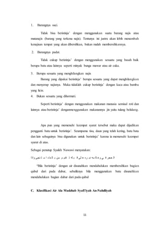 11
1. Barangnya suci.
Tidak bisa beristinja’ dengan menggunakan suatu barang najis atau
mutanajis (barang yang terkena najis). Tentunya ini justru akan lebih menambah
kenajisan tempat yang akan dibersihkan, bukan malah membersihkannya.
2. Barangnya padat.
Tidak cukup beristinja’ dengan menggunakan sesuatu yang basah baik
berupa batu atau lainnya seperti minyak bunga mawar atau air cuka.
3. Berupa sesuatu yang menghilangkan najis
Barang yang dipakai beristinja’ berupa sesuatu yang dapat menghilangkan
dan menyerap najisnya. Maka tidaklah cukup beristinja’ dengan kaca atau bambu
yang licin.
4. Bukan sesuatu yang dihormati.
Seperti beristinja’ dengan menggunakan makanan manusia semisal roti dan
lainnya atau beristinja’ denganmenggunakan makanannya jin yaitu tulang belulang.
Apa pun yang memenuhi keempat syarat tersebut maka dapat dijadikan
pengganti batu untuk beristinja’. Seumpama tisu, daun yang telah kering, batu bata
dan lain sebagainya bisa digunakan untuk beristinja’ karena ia memenuhi keempat
syarat di atas.
Sebagai penutup Syaikh Nawawi menyatakan:
‫واذا‬ ‫نجى‬ ‫ت‬ ‫س‬ ‫ا‬ ‫ماء‬ ‫ال‬ ‫ب‬ ‫سن‬ ‫م‬ ‫قدي‬ ‫ت‬ ‫له‬ ‫ب‬ ‫ق‬ ‫لى‬ ‫ع‬ ‫ره‬ ‫دب‬ ‫سه‬ ‫ك‬ ‫وع‬ ‫ي‬ ‫ف‬ ‫حجر‬ ‫ال‬
“Bila beristinja’ dengan air disunahkan mendahulukan membersihkan bagian
qubul dari pada dubur, sebaliknya bila menggunakan batu disunahkan
mendahulukan bagian dubur dari pada qubul
C. Klasifikasi Air Ala Madzhab Syafi’iyah An-Nahdliyah
 