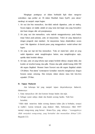 12
Mengingat pentingnya air dalam beribadah fiqih islam mengatur
sedemikian rupa perihal air. Di dalam Madzhab Imam Syafi’I, para ulama’
membagi air menjadi empat bagian:
1. Air suci dan bisa mensucikan, dan tidak makruh digunakan, yaitu air mutlaq.
Secara ringkas air mutlak adalah air yang turun dari langit atau yang bersumber
dari bumi dengan sifat asli penciptaannya.
2. Air yang suci dan mensucikan, serta makruh menggunakannya pada badan,
tetapi bukan pada pakaian, yaitu air musyammas. Yakni air yang dipanaskan
dengan pengaruh sinar matahari. Air musyammas hanya dimakruhkan secara
syara’ bila digunakan di daerah panas yang menggunakam wadah terbuat dari
logam.
3. Air yang suci tapi tak bisa mensucikan. Yaitu air musta’mal, yakni air yang
sudah digunakan untuk menghilangkan hadast, atau menghilangkan najis,
apabila tidak berubah sifatnya.
4. Air najis, yaitu air yang terkena najis sampai berubah sifatnya ataupun tidak, dan
kondisi air tersebut kurang dua qulla. Ukuran dua qulla adalah kurang lebih 500
rith negara Baghdad. Menurut Imam Nawawi satu rith negara Baghdad adalah
128 dirham. Para ulama’ kontemporer kemudian mencoba mengukurnya dengan
besaran zaman sekarang. Dan ternyata dalam ukuran masa kini kira-kira
sejumlah 270 liter.
D. Tujuan Thaharah
Ada beberapa hal yang menjadi tujuan disyariatkannya thaharah,
diantaranya:
1. Guna menyucikan diri dari kotoran berupa hadats dan najis.
2. Sebagai syarat sahnya shalat dan ibadah seorang hamba. Nabi Saw
bersabda:
“Allah tidak menerima shalat seorang diantara kalian jika ia berhadas, sampai
ia wudhu”, karena termasuk yang disukari Allah, bahwasanya Allah SWT
memuji orang-orang yang bersuci : firman-Nya, yang artinya : “sesungguhnya
Allah menyukai orang-orang yang bertaubat dan mensucikan dirinya”.(Al-
Baqarah:122)
 