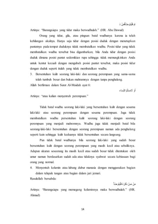 14
‫و‬‫ن‬ ‫ح‬‫ن‬‫و‬‫م‬‫و‬‫ف‬‫ح‬َ‫ف‬ ‫و‬‫و‬‫و‬‫ت‬‫و‬‫ي‬‫ح‬‫ل‬‫و‬‫ف‬ ‫و‬ ‫ا‬
Artinya: “Barangsiapa yang tidur maka berwudhulah.” (HR. Abu Dawud)
Orang yang tidur, gila, atau pingsan batal wudhunya karena ia telah
kehilangan akalnya. Hanya saja tidur dengan posisi duduk dengan menetapkan
pantatnya pada tempat duduknya tidak membatalkan wudhu. Posisi tidur yang tidak
membatalkan wudhu tersebut bisa digambarkan; bila Anda tidur dengan posisi
duduk dimana posisi pantat sedemikian rupa sehingga tidak memungkinkan Anda
untuk kentut kecuali dengan mengubah posisi pantat tersebut, maka posisi tidur
dengan duduk seperti itulah yang tidak membatalkan wudhu.
3. Bersentuhan kulit seorang laki-laki dan seorang perempuan yang sama-sama
telah tumbuh besar dan bukan mahramnya dengan tanpa penghalang.
Allah berfirman dalam Surat Al-Maidah ayat 6:
‫و‬‫ء‬‫ا‬‫و‬‫س‬ِ‫م‬‫ن‬‫ال‬ ‫ا‬‫م‬‫ا‬‫ت‬‫ح‬‫س‬‫و‬‫م‬ ‫و‬‫ال‬ ‫ح‬‫و‬‫و‬‫أ‬
Artinya: “atau kalian menyentuh perempuan.”
Tidak batal wudhu seorang laki-laki yang bersentuhan kulit dengan sesama
laki-laki atau seorang perempuan dengan sesama perempuan. Juga tidak
membatalkan wudhu persentuhan kulit seorang laki-laki dengan seorang
perempuan yang menjadi mahromnya. Wudhu juga tidak menjadi batal bila
seorang-laki-laki bersentuhan dengan seorang perempuan namun ada penghalang
seperti kain sehingga kulit keduanya tidak bersentuhan secara langsung.
Pun tidak batal wudhunya bila seorang laki-laki yang sudah besar
bersentuhan kulit dengan seorang perempuan yang masih kecil atau sebaliknya.
Adapun ukuran seseorang itu masih kecil atau sudah besar tidak ditentukan oleh
umur namun berdasarkan sudah ada atau tidaknya syahwat secara kebiasaan bagi
orang yang normal.
4. Menyentuh kelamin atau lubang dubur manusia dengan menggunakan bagian
dalam telapak tangan atau bagian dalam jari jemari.
Rasulullah bersabda:
‫ح‬َ‫ف‬ ‫و‬‫و‬‫و‬‫ت‬‫و‬‫ي‬‫ح‬‫ل‬‫و‬‫ف‬ ‫ا‬‫ه‬ ‫و‬‫ر‬‫و‬‫ك‬‫و‬‫ذ‬ ‫س‬‫و‬‫م‬ ‫ح‬‫ن‬‫و‬‫م‬
Artinya: “Barangsiapa yang memegang kelaminnya maka berwudhulah.” (HR.
Ahmad)
 