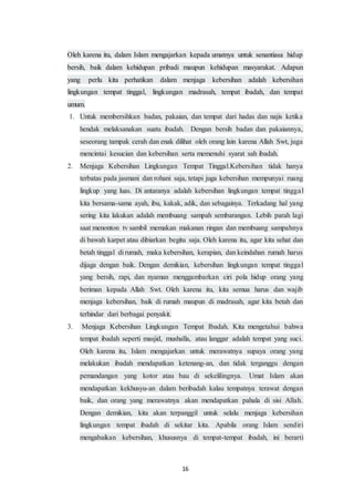 16
Oleh karena itu, dalam Islam mengajarkan kepada umatnya untuk senantiasa hidup
bersih, baik dalam kehidupan pribadi maupun kehidupan masyarakat. Adapun
yang perlu kita perhatikan dalam menjaga kebersihan adalah kebersihan
lingkungan tempat tinggal, lingkungan madrasah, tempat ibadah, dan tempat
umum.
1. Untuk membersihkan badan, pakaian, dan tempat dari hadas dan najis ketika
hendak melaksanakan suatu ibadah. Dengan bersih badan dan pakaiannya,
seseorang tampak cerah dan enak dilihat oleh orang lain karena Allah Swt, juga
mencintai kesucian dan kebersihan serta memenuhi syarat sah ibadah.
2. Menjaga Kebersihan Lingkungan Tempat Tinggal.Kebersihan tidak hanya
terbatas pada jasmani dan rohani saja, tetapi juga kebersihan mempunyai ruang
lingkup yang luas. Di antaranya adalah kebersihan lingkungan tempat tinggal
kita bersama-sama ayah, ibu, kakak, adik, dan sebagainya. Terkadang hal yang
sering kita lakukan adalah membuang sampah sembarangan. Lebih parah lagi
saat menonton tv sambil memakan makanan ringan dan membuang sampahnya
di bawah karpet atau dibiarkan begitu saja. Oleh karena itu, agar kita sehat dan
betah tinggal di rumah, maka kebersihan, kerapian, dan keindahan rumah harus
dijaga dengan baik. Dengan demikian, kebersihan lingkungan tempat tinggal
yang bersih, rapi, dan nyaman menggambarkan ciri pola hidup orang yang
beriman kepada Allah Swt. Oleh karena itu, kita semua harus dan wajib
menjaga kebersihan, baik di rumah maupun di madrasah, agar kita betah dan
terhindar dari berbagai penyakit.
3. Menjaga Kebersihan Lingkungan Tempat Ibadah. Kita mengetahui bahwa
tempat ibadah seperti masjid, mushalla, atau langgar adalah tempat yang suci.
Oleh karena itu, Islam mengajarkan untuk merawatnya supaya orang yang
melakukan ibadah mendapatkan ketenang-an, dan tidak terganggu dengan
pemandangan yang kotor atau bau di sekelilingnya. Umat Islam akan
mendapatkan kekhusyu-an dalam beribadah kalau tempatnya terawat dengan
baik, dan orang yang merawatnya akan mendapatkan pahala di sisi Allah.
Dengan demikian, kita akan terpanggil untuk selalu menjaga kebersihan
lingkungan tempat ibadah di sekitar kita. Apabila orang Islam sendiri
mengabaikan kebersihan, khususnya di tempat-tempat ibadah, ini berarti
 