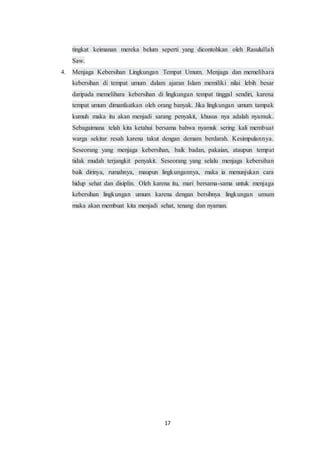 17
tingkat keimanan mereka belum seperti yang dicontohkan oleh Rasulullah
Saw.
4. Menjaga Kebersihan Lingkungan Tempat Umum. Menjaga dan memelihara
kebersihan di tempat umum dalam ajaran Islam memiliki nilai lebih besar
daripada memelihara kebersihan di lingkungan tempat tinggal sendiri, karena
tempat umum dimanfaatkan oleh orang banyak. Jika lingkungan umum tampak
kumuh maka itu akan menjadi sarang penyakit, khusus nya adalah nyamuk.
Sebagaimana telah kita ketahui bersama bahwa nyamuk sering kali membuat
warga sekitar resah karena takut dengan demam berdarah. Kesimpulannya.
Seseorang yang menjaga kebersihan, baik badan, pakaian, ataupun tempat
tidak mudah terjangkit penyakit. Seseorang yang selalu menjaga kebersihan
baik dirinya, rumahnya, maupun lingkungannya, maka ia menunjukan cara
hidup sehat dan disiplin. Oleh karena itu, mari bersama-sama untuk menjaga
kebersihan lingkungan umum karena dengan bersihnya lingkungan umum
maka akan membuat kita menjadi sehat, tenang dan nyaman.
 