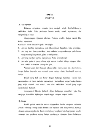 18
BAB III
PENUTUP
A. Kesimpulan
Thaharah melakukan sesuatu yang menjadi sebab diperbolehkannya
melakukan shalat. Yaitu perbuatan berupa wudlu, mandi, tayammum, dan
menghilangkan najis.
Macam-macam thaharah ada tiga. Pertama, wudlu’. Kedua, mandi. Dan
ketiga, tayammum.
Klasifikasi air ala madzhab syafi’i ada empat:
1. Air suci dan bisa mensucikan, serta tidak makruh digunakan, yaitu air mutlaq.
2. Air yang suci dan mensucikan, serta makruh menggunakannya pada badan,
tetapi bukan pada pakaian, yaitu air musyammas.
3. Air yang suci tapi tak bisa mensucikan. Yaitu air musta’mal
4. Air najis, yaitu air yang terkena najis sampai berubah sifatnya ataupun tidak,
dan kondisi air tersebut kurang dua qulla.
Adapun tujuan dari thaharah adalah untuk menyucikan diri dari kotoran
berupa hadats dan najis serta sebagai syarat sahnya shalat dan ibadah seorang
hamba.
Tharah yang baik dan benar dengan beberapa ketentuan seperti niat,
menggunakan air yang suci dan mensucikan , terbasuhnya semua bagian-bagian
yang wajib dibasuh saat bersuci, dan tidak melakukan hal-hal yang dapat
membatalkan thaharah.
Implementasi hikmah thaharah dalam kehidupan sehari-hari yaitu bisa
mengjaga kebersihan lingkungan tempat tinggal ataupun tempat ibadah.
B. Saran
Setelah penulis mencoba sedikit menguraikan hal-hal mengenai thaharah,
penulis berharap Semoga dapat diterima dan dipahami oleh para pembaca. Semoga
dengan adanya makalah ini dapat memberikan kesadaran baik bagi penulis sendiri
ataupum para pembaca tentang betapa pentingngya thaharah dalam kehidupan
 