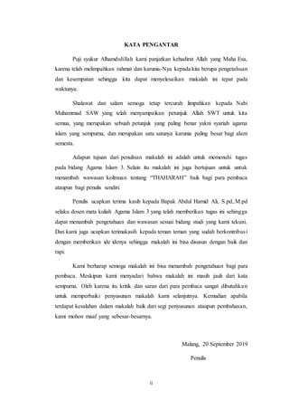 ii
KATA PENGANTAR
Puji syukur Alhamdulillah kami panjatkan kehadirat Allah yang Maha Esa,
karena telah melimpahkan rahmat dan karunia-Nya kepada kita berupa pengetahuan
dan kesempatan sehingga kita dapat menyelesaikan makalah ini tepat pada
waktunya.
Shalawat dan salam semoga tetap tercurah limpahkan kepada Nabi
Muhammad SAW yang telah menyampaikan petunjuk Allah SWT untuk kita
semua, yang merupakan sebuah petunjuk yang paling benar yakni syariah agama
islam yang sempurna, dan merupakan satu satunya karunia paling besar bagi alam
semesta.
Adapun tujuan dari penulisan makalah ini adalah untuk memenuhi tugas
pada bidang Agama Islam 3. Selain itu makalah ini juga bertujuan untuk untuk
menambah wawasan keilmuan tentang “THAHARAH” baik bagi para pembaca
ataupun bagi penulis sendiri.
Penulis ucapkan terima kasih kepada Bapak Abdul Hamid Ali, S.pd,.M.pd
selaku dosen mata kuliah Agama Islam 3 yang telah memberikan tugas ini sehingga
dapat menambah pengetahuan dan wawasan sesuai bidang studi yang kami tekuni.
Dan kami juga ucapkan terimakasih kepada teman teman yang sudah berkontribusi
dengan memberikan ide idenya sehingga makalah ini bisa disusun dengan baik dan
rapi.
Kami berharap semoga makalah ini bisa menambah pengetahuan bagi para
pembaca. Meskipun kami menyadari bahwa makalah ini masih jauh dari kata
sempurna. Oleh karena itu kritik dan saran dari para pembaca sangat dibutuhkan
untuk memperbaiki penyusunan makalah kami selanjutnya. Kemudian apabila
terdapat kesalahan dalam makalah baik dari segi penyusunan ataupun pembahasan,
kami mohon maaf yang sebesar-besarnya.
Malang, 20 September 2019
Penulis
 