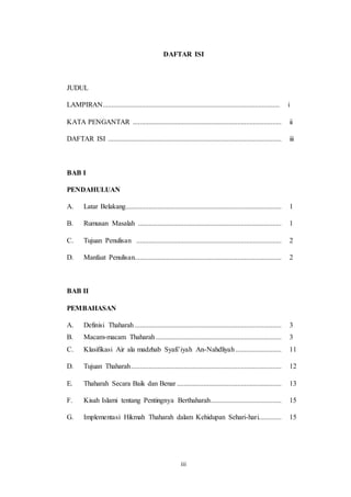 iii
DAFTAR ISI
JUDUL
LAMPIRAN.................................................................................................... i
KATA PENGANTAR .................................................................................... ii
DAFTAR ISI .................................................................................................. iii
BAB I
PENDAHULUAN
A. Latar Belakang........................................................................................ 1
B. Rumusan Masalah ................................................................................. 1
C. Tujuan Penulisan .................................................................................. 2
D. Manfaat Penulisan................................................................................... 2
BAB II
PEMBAHASAN
A. Definisi Thaharah................................................................................... 3
B. Macam-macam Thaharah....................................................................... 3
C. Klasifikasi Air ala madzhab Syafi’iyah An-Nahdliyah.......................... 11
D. Tujuan Thaharah..................................................................................... 12
E. Thaharah Secara Baik dan Benar ........................................................... 13
F. Kisah Islami tentang Pentingnya Berthaharah........................................ 15
G. Implementasi Hikmah Thaharah dalam Kehidupan Sehari-hari............. 15
 