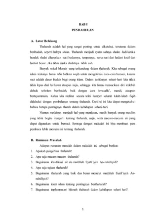 1
BAB I
PENDAHUUAN
A. Latar Belakang
Thaharah adalah hal yang sangat penting untuk diketahui, terutama dalam
beribadah, seperti halnya shalat. Thaharah menjadi syarat sahnya shalat. Jadi ketika
hendak shalat diharuskan suci badannya, tempatnya, serta suci dari hadast kecil dan
hadast besar. Jika tidak maka shalatnya tidak sah.
Banyak sekali hikmah yang terkandung dalam thaharah. Kita sebagai orang
islam tentunya harus tahu bahkan wajib untuk mengetahui cara-cara bersuci, karena
suci adalah dasar ibadah bagi orang islam. Dalam kehidupan sehari-hari kita tidak
tidak lepas dari hal kotor ataupun najis, sehingga kita harus mensucikan diri terlebih
dahulu sebelum beribadah, baik dengan cara berwudlu’, mandi, ataupun
bertayammum. Kalau kita melihat secara teliti hamper seluruh kitab-kitab fiqih
didahului dengan pembahasan tentang thaharah. Dari hal ini kita dapat mengetahui
bahwa betapa pentingnya tharah dalam kehidupan sehari-hari.
Namun meskipun menjadi hal yang mendasar, masih banyak orang muslim
yang tidak begitu mengerti tentang thaharah, najis, serta macam-macam air yang
dapat digunakan untuk bersuci. Semoga dengan makalah ini bisa membuat para
pembaca lebih memahami tentang thaharah.
B. Rumusan Masalah
Adapun rumusan masalah dalam makalah ini, sebagai berikut:
1. Apakah pengertian thaharah?
2. Apa saja macam-macam thaharah?
3. Bagaimana klasifikasi air ala madzhab Syafi’iyah An-nahdliyah?
4. Apa saja tujuan thaharah?
5. Bagaimana thaharah yang baik dan benar menurut madzhab Syafi’iyah An-
nahdliyah?
6. Bagaimana kisah islam tentang pentingnya berthaharah?
7. Bagaimana implementasi hikmah thaharah dalam kehidupan sehari hari?
 