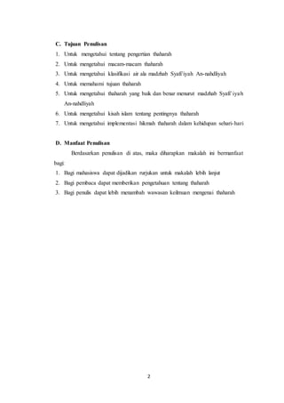 2
C. Tujuan Penulisan
1. Untuk mengetahui tentang pengertian thaharah
2. Untuk mengetahui macam-macam thaharah
3. Untuk mengetahui klasifikasi air ala madzhab Syafi’iyah An-nahdliyah
4. Untuk memahami tujuan thaharah
5. Untuk mengetahui thaharah yang baik dan benar menurut madzhab Syafi’iyah
An-nahdliyah
6. Untuk mengetahui kisah islam tentang pentingnya thaharah
7. Untuk mengetahui implementasi hikmah thaharah dalam kehidupan sehari-hari
D. Manfaat Penulisan
Berdasarkan penulisan di atas, maka diharapkan makalah ini bermanfaat
bagi:
1. Bagi mahasiswa dapat dijadikan rurjukan untuk makalah lebih lanjut
2. Bagi pembaca dapat memberikan pengetahuan tentang thaharah
3. Bagi penulis dapat lebih menambah wawasan keilmuan mengenai thaharah
 
