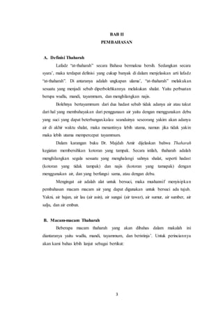 3
BAB II
PEMBAHASAN
A. Definisi Thaharah
Lafadz “at-thaharah” secara Bahasa bermakna bersih. Sedangkan secara
syara’, maka terdapat definisi yang cukup banyak di dalam menjelaskan arti lafadz
“at-thaharah”. Di antaranya adalah ungkapan ulama’, “at-thaharah” melakukan
sesuatu yang menjadi sebab diperbolehkannya melakukan shalat. Yaitu perbuatan
berupa wudlu, mandi, tayammum, dan menghilangkan najis.
Bolehnya bertayammum dari dua hadast sebab tidak adanya air atau takut
dari hal yang membahayakan dari penggunaan air yaitu dengan menggunakan debu
yang suci yang dapat beterbangan.kalau seandainya seseorang yakim akan adanya
air di akhir waktu shalat, maka menantinya lebih utama, namun jika tidak yakin
maka lebih utama mempercepat tayammum.
Dalam karangan buku Dr. Majdah Amir dijelaskan bahwa Thaharah
kegiatan membersihkan kotoran yang tampak. Secara istilah, thaharah adalah
menghilangkan segala sesuatu yang menghalangi sahnya shalat, seperti hadast
(kotoran yang tidak tampak) dan najis (kotoran yang tamapak) dengan
menggunakan air, dan yang berfungsi sama, atau dengan debu.
Mengingat air adalah alat untuk bersuci, maka mushannif menyisipkan
pembahasan macam macam air yang dapat digunakan untuk bersuci ada tujuh.
Yakni, air hujan, air lau (air asin), air sungai (air tawar), air sumur, air sumber, air
salju, dan air embun.
B. Macam-macam Thaharah
Beberapa macam thaharah yang akan dibahas dalam makalah ini
diantaranya yaitu wudlu, mandi, tayammum, dan beristinja’. Untuk perinciannya
akan kami bahas lebih lanjut sebagai bertikut:
 