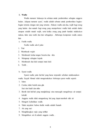 4
1. Wudlu
Wudlu menurut bahasaya itu sebutan untuk pembersihan sebagian anggota
badan . Adapun menurut syara’, wudlu adalah sebutan untuk pembersihan bagian-
bagian tertentu dengan niat yang tertentu . Hukum wudlu ada dua, wajib bagi orang
yang hadats dan sunnah bagi orang yang memperbarui wudlu baik setelah shalat
ataupun setelah mandi wajib, serta ketika orang yang junub hendak melakukan
makan, tidur atau wathi dan lain sebagainya . Beberapa komponen wudlu antara
lain:
a. Fardlu wudlu
Fardlu wudlu ada 6 yaitu:
1. Niat
2. Membasuh wajah
3. Membasuh kedua tangan beserta dua siku
4. Mengusap sebagian kepala
5. Membasuh dua kaki sampai mata kaki
6. Tertib .
b. Syarat wudlu
Syarat wudlu yaitu hal-hal yang harus terpenuhi sebelum melaksanakan
wudlu. Sayyid Ahmad telah mengemukakan beberapa syarat wudlu seperti:
1. Islam
2. Cerdas; tidak bodoh atau gila
Suci dari haidl dan nifas
3. Bersih dari hal-hal yang menghalangi atau mencegah mengalirnya air sampai
kekulit
4. Anggota wudlu tidak mengandung hal yang dapat merubah sifat air
5. Mengerti kefardluan wudlu
6. Tidak meyakini bahwa fardlu wudlu adalah Sunnah
7. Air yang suci
8. Menghilangkan najis yang terlihat
9. Mengalirkan air di seluruh anggota wudlu .
 
