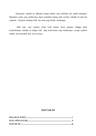 Penyusunan makalah ini, dilakukan dengan bahasa yang sederhana dan mudah dimengerti,
diharapkan semua yang membacanya dapat memahami tentang topik tersebut. makalah ini jauh dari
sempurna . Penyusun berharap kritik dan saran yang bersifat membangun.
Akhir kata, saya ucapkan terima kasih kepada dosen pegasuh, sehingga dapat
terselesaikannya makalah ini dengan baik. Bagi teman-teman yang membacanya, semoga memberi
manfaat dan menambah ilmu dan wawasan.
DAFTAR ISI
HALAMAN JUDUL.............................................................................................. i
KATA PENGANTAR........................................................................................... ii
DAFTAR ISI......................................................................................................... iii
 