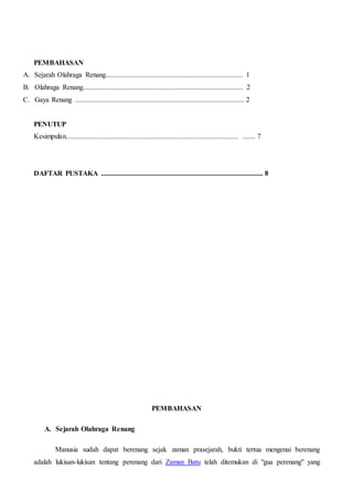 PEMBAHASAN
A. Sejarah Olahraga Renang............................................................................. 1
B. Olahraga Renang.......................................................................................... 2
C. Gaya Renang ............................................................................................... 2
PENUTUP
Kesimpulan................................................................................................. ....... 7
DAFTAR PUSTAKA ........................................................................................... 8
PEMBAHASAN
A. Sejarah Olahraga Renang
Manusia sudah dapat berenang sejak zaman prasejarah, bukti tertua mengenai berenang
adalah lukisan-lukisan tentang perenang dari Zaman Batu telah ditemukan di "gua perenang" yang
 