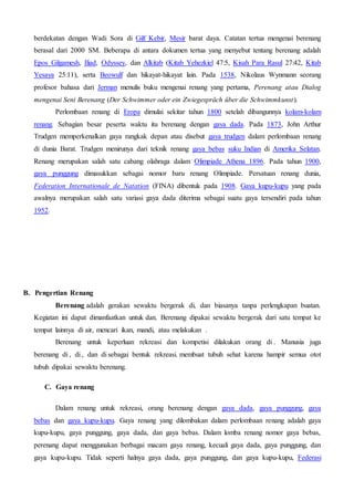 berdekatan dengan Wadi Sora di Gilf Kebir, Mesir barat daya. Catatan tertua mengenai berenang
berasal dari 2000 SM. Beberapa di antara dokumen tertua yang menyebut tentang berenang adalah
Epos Gilgamesh, Iliad, Odyssey, dan Alkitab (Kitab Yehezkiel 47:5, Kisah Para Rasul 27:42, Kitab
Yesaya 25:11), serta Beowulf dan hikayat-hikayat lain. Pada 1538, Nikolaus Wynmann seorang
profesor bahasa dari Jerman menulis buku mengenai renang yang pertama, Perenang atau Dialog
mengenai Seni Berenang (Der Schwimmer oder ein Zwiegespräch über die Schwimmkunst).
Perlombaan renang di Eropa dimulai sekitar tahun 1800 setelah dibangunnya kolam-kolam
renang. Sebagian besar peserta waktu itu berenang dengan gaya dada. Pada 1873, John Arthur
Trudgen memperkenalkan gaya rangkak depan atau disebut gaya trudgen dalam perlombaan renang
di dunia Barat. Trudgen menirunya dari teknik renang gaya bebas suku Indian di Amerika Selatan.
Renang merupakan salah satu cabang olahraga dalam Olimpiade Athena 1896. Pada tahun 1900,
gaya punggung dimasukkan sebagai nomor baru renang Olimpiade. Persatuan renang dunia,
Federation Internationale de Natation (FINA) dibentuk pada 1908. Gaya kupu-kupu yang pada
awalnya merupakan salah satu variasi gaya dada diterima sebagai suatu gaya tersendiri pada tahun
1952.
B. Pengertian Renang
Berenang adalah gerakan sewaktu bergerak di, dan biasanya tanpa perlengkapan buatan.
Kegiatan ini dapat dimanfaatkan untuk dan. Berenang dipakai sewaktu bergerak dari satu tempat ke
tempat lainnya di air, mencari ikan, mandi, atau melakukan .
Berenang untuk keperluan rekreasi dan kompetisi dilakukan orang di . Manusia juga
berenang di , di , dan di sebagai bentuk rekreasi. membuat tubuh sehat karena hampir semua otot
tubuh dipakai sewaktu berenang.
C. Gaya renang
Dalam renang untuk rekreasi, orang berenang dengan gaya dada, gaya punggung, gaya
bebas dan gaya kupu-kupu. Gaya renang yang dilombakan dalam perlombaan renang adalah gaya
kupu-kupu, gaya punggung, gaya dada, dan gaya bebas. Dalam lomba renang nomor gaya bebas,
perenang dapat menggunakan berbagai macam gaya renang, kecuali gaya dada, gaya punggung, dan
gaya kupu-kupu. Tidak seperti halnya gaya dada, gaya punggung, dan gaya kupu-kupu, Federasi
 
