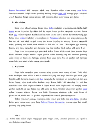 Renang Internasional tidak mengatur teknik yang digunakan dalam nomor renang gaya bebas.
Walaupun demikian, hampir semua perenang berenang dengan gaya krol, sehingga gaya krol (front
crawl) digunakan hampir secara universal oleh perenang dalam nomor renang gaya bebas.
1. Gaya bebas
Gaya bebas adalah berenang dengan posisi dada menghadap ke permukaan air. Kedua belah
tangan secara bergantian digerakkan jauh ke depan dengan gerakan mengayuh, sementara kedua
belah kaki secara bergantian dicambukkan naik turun ke atas dan ke bawah. Sewaktu berenang gaya
bebas, posisi wajah menghadap ke permukaan air. Pernapasan dilakukan saat lengan digerakkan ke
luar dari air, saat tubuh menjadi miring dan kepala berpaling ke samping. Sewaktu mengambil
napas, perenang bisa memilih untuk menoleh ke kiri atau ke kanan. Dibandingkan gaya berenang
lainnya, gaya bebas merupakan gaya berenang yang bisa membuat tubuh melaju lebih cepat di air.
Gaya bebas merupakan gaya yang tidak terikat dengan teknik-teknik dasar tertentu. Gaya
bebas dilakukan dengan beraneka ragam gerakan dalam berenang yang bisa membuat perenang
dapat melaju di dalam air. Sehingga gerakan dalam gaya bebas bisa di gunakan oleh beberapa
orang, baik yang sudah terlatih maupun para pemula.
2. Gaya dada
Gaya dada merupakan gaya berenang paling populer untuk renang rekreasi. Posisi tubuh
stabil dan kepala dapat berada di luar air dalam waktu yang lama. Gaya dada atau gaya katak (gaya
kodok) adalah berenang dengan posisi dada menghadap ke permukaan air, namun berbeda dari gaya
bebas, batang tubuh selalu dalam keadaan tetap. Kedua belah kaki menendang ke arah luar
sementara kedua belah tangan diluruskan di depan. Kedua belah tangan dibuka ke samping seperti
gerakan membelah air agar badan maju lebih cepat ke depan. Gerakan tubuh meniru gerakan katak
sedang berenang sehingga disebut gaya katak. Pernapasan dilakukan ketika mulut berada di
permukaan air, setelah satu kali gerakan tangan-kaki atau dua kali gerakan tangan-kaki.
Dalam pelajaran berenang, perenang pemula belajar gaya dada atau gaya bebas. Di antara
ketiga nomor renang resmi yang diatur Federasi Renang Internasional, perenang gaya dada adalah
perenang yang paling lambat.
Tips :
1) Ketika mulai belajar tangan berpegangan pada pinggir kolam, kemudian gerakkan kaki seperti di
atas. Lakukan sampai lancar
 