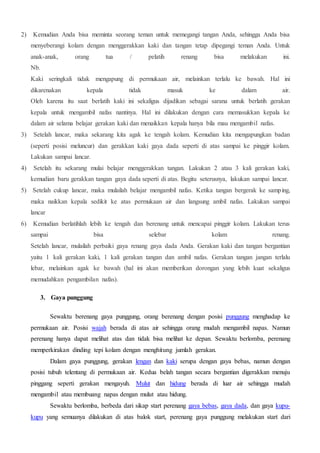 2) Kemudian Anda bisa meminta seorang teman untuk memegangi tangan Anda, sehingga Anda bisa
menyeberangi kolam dengan menggerakkan kaki dan tangan tetap dipegangi teman Anda. Untuk
anak-anak, orang tua / pelatih renang bisa melakukan ini.
Nb.
Kaki seringkali tidak mengapung di permukaan air, melainkan terlalu ke bawah. Hal ini
dikarenakan kepala tidak masuk ke dalam air.
Oleh karena itu saat berlatih kaki ini sekaligus dijadikan sebagai sarana untuk berlatih gerakan
kepala untuk mengambil nafas nantinya. Hal ini dilakukan dengan cara memasukkan kepala ke
dalam air selama belajar gerakan kaki dan menaikkan kepala hanya bila mau mengambil nafas.
3) Setelah lancar, maka sekarang kita agak ke tengah kolam. Kemudian kita mengapungkan badan
(seperti posisi meluncur) dan gerakkan kaki gaya dada seperti di atas sampai ke pinggir kolam.
Lakukan sampai lancar.
4) Setelah itu sekarang mulai belajar menggerakkan tangan. Lakukan 2 atau 3 kali gerakan kaki,
kemudian baru gerakkan tangan gaya dada seperti di atas. Begitu seterusnya, lakukan sampai lancar.
5) Setelah cukup lancar, maka mulailah belajar mengambil nafas. Ketika tangan bergerak ke samping,
maka naikkan kepala sedikit ke atas permukaan air dan langsung ambil nafas. Lakukan sampai
lancar
6) Kemudian berlatihlah lebih ke tengah dan berenang untuk mencapai pinggir kolam. Lakukan terus
sampai bisa selebar kolam renang.
Setelah lancar, mulailah perbaiki gaya renang gaya dada Anda. Gerakan kaki dan tangan bergantian
yaitu 1 kali gerakan kaki, 1 kali gerakan tangan dan ambil nafas. Gerakan tangan jangan terlalu
lebar, melainkan agak ke bawah (hal ini akan memberikan dorongan yang lebih kuat sekaligus
memudahkan pengambilan nafas).
3. Gaya punggung
Sewaktu berenang gaya punggung, orang berenang dengan posisi punggung menghadap ke
permukaan air. Posisi wajah berada di atas air sehingga orang mudah mengambil napas. Namun
perenang hanya dapat melihat atas dan tidak bisa melihat ke depan. Sewaktu berlomba, perenang
memperkirakan dinding tepi kolam dengan menghitung jumlah gerakan.
Dalam gaya punggung, gerakan lengan dan kaki serupa dengan gaya bebas, namun dengan
posisi tubuh telentang di permukaan air. Kedua belah tangan secara bergantian digerakkan menuju
pinggang seperti gerakan mengayuh. Mulut dan hidung berada di luar air sehingga mudah
mengambil atau membuang napas dengan mulut atau hidung.
Sewaktu berlomba, berbeda dari sikap start perenang gaya bebas, gaya dada, dan gaya kupu-
kupu yang semuanya dilakukan di atas balok start, perenang gaya punggung melakukan start dari
 
