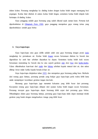 dalam kolam. Perenang menghadap ke dinding kolam dengan kedua belah tangan memegang besi
pegangan. Kedua lutut ditekuk di antara kedua belah lengan, sementara kedua belah telapak kaki
bertumpu di dinding kolam.
Gaya punggung adalah gaya berenang yang sudah dikenal sejak zaman kuno. Pertama kali
diperlombakan di Olimpiade Paris 1900, gaya punggung merupakan gaya renang tertua yang
diperlombakan setelah gaya bebas
4. Gaya kupu-kupu
Gaya kupu-kupu atau gaya dolfin adalah salah satu gaya berenang dengan posisi dada
menghadap ke permukaan air. Kedua belah lengan secara bersamaan ditekan ke bawah dan
digerakkan ke arah luar sebelum diayunkan ke depan. Sementara kedua belah kaki secara
bersamaan menendang ke bawah dan ke atas seperti gerakan sirip ekor ikan atau lumba-lumba.
Udara dihembuskan kuat-kuat dari mulut dan hidung sebelum kepala muncul dari air, dan udara
dihirup lewat mulut ketika kepala berada di luar air.
Gaya kupu-kupu diciptakan tahun 1933, dan merupakan gaya berenang paling baru. Berbeda
dari renang gaya lainnya, perenang pemula yang belajar gaya kupu-kupu perlu waktu lebih lama
untuk mempelajari koordinasi gerakan tangan dan kaki.
Berenang gaya kupu-kupu juga menuntut kekuatan yang lebih besar dari perenang.
Kecepatan renang gaya kupu-kupu didapat dari ayunan kedua belah tangan secara bersamaan.
Perenang tercepat gaya kupu-kupu dapat berenang lebih cepat dari perenang gaya bebas.
Dibandingkan dalam gaya berenang lainnya, perenang gaya kupu-kupu tidak dapat menutupi teknik
gerakan yang buruk dengan mengeluarkan tenaga yang lebih besar
KESIMPULAN
 