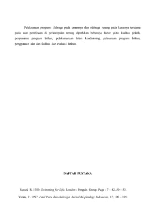 Pelaksanaan program olahraga pada umumnya dan olahraga renang pada kususnya terutama
pada saat pembinaan di perkumpulan renang diperlukan beberapa factor yaitu: kualitas pelatih,
penyusunan program latihan, pelaksananaan latian kondisioning, pelasanaan program latihan,
penggunaan alat dan fasilitas dan evaluasi latihan.
DAFTAR PUSTAKA
Russel, R. 1989. Swimming for Life. London : Penguin Group. Page : 7 – 42, 50 – 53.
Yunus, F. 1997. Faal Paru dan olahraga. Jurnal Respirologi Indonesia, 17, 100 – 105.
 