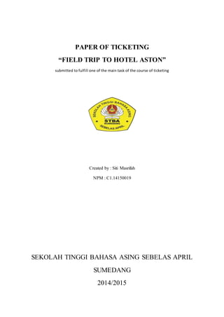 PAPER OF TICKETING
“FIELD TRIP TO HOTEL ASTON”
submitted to fulfill one of the main task of the course of ticketing
Created by : Siti Masrifah
NPM : C1.14150019
SEKOLAH TINGGI BAHASA ASING SEBELAS APRIL
SUMEDANG
2014/2015
 