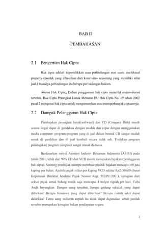 BAB II
PEMBAHASAN

2.1

Pengertian Hak Cipta
Hak cipta adalah kepemilikkan atau perlindungan atas suatu intelektual

property (produk yang dihasilkan dari kreativitas seseorang yang memiliki nilai
jual.) biasanya perlindungan itu berupa perlindungan hukum.
Aturan Hak Cipta,, Dalam penggunaan hak cipta memiliki aturan-aturan
tertentu. Hak Cipta Perangkat Lunak Menurut UU Hak Cipta No. 19 tahun 2002
pasal 2 mengenai hak cipta untuk mengumumkan atau memperbanyak ciptaannya.

2.2

Dampak Pelanggaran Hak Cipta
Pembajakan perangkat lunak(software) dan CD (Compact Disk) musik

secara ilegal dapat di gandakan dengan mudah dan cepat dengan menggunakan
media computer. program-program yang di jual dalam bentuk CD sangat mudah
untuk di gandakan dan di jual kembali secara tidak sah. Tindakan program
pembajakan program computer sangat marak di dunia.
Berdasarkan survei Asosiasi Industri Rekaman Indonesia (ASIRI) pada
tahun 2001, lebih dari 90% CD dan VCD musik merupakan bajakan (pelanggaran
hak cipta). Seorang pembajak mampu membuat produk bajakan mencapai 60 juta
keping per bulan. Apabila pajak stiker per keping VCD sekitar Rp2.000,00 (Surat
Keputusan Direktur Jenderal Pajak Nomor Kep. 552/PJ./2001), kerugian dari
sektor pajak untuk bidang musik saja mencapai 4 milyar rupiah per hari. Coba
Anda bayangkan. Dengan uang tersebut, berapa gedung sekolah yang dapat
didirikan? Berapa beasiswa yang dapat diberikan? Berapa rumah sakit dapat
didirikan? Tentu uang miliaran rupiah itu tidak dapat digunakan sebab jumlah
tersebut merupakan kerugian bukan pendapatan negara.

2

 