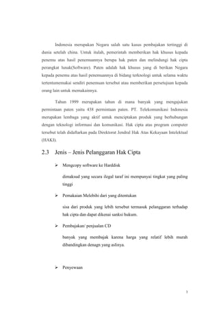 Indonesia merupakan Negara salah satu kasus pembajakan tertinggi di
dunia setelah china. Untuk itulah, pemerintah memberikan hak khusus kepada
penemu atas hasil penemuannya berupa hak paten dan melindungi hak cipta
perangkat lunak(Software). Paten adalah hak khusus yang di berikan Negara
kepada penemu atas hasil penemuannya di bidang terknologi untuk selama waktu
tertentumemakai sendiri penemuan tersebut atau memberikan persetujuan kepada
orang lain untuk memakainnya.
Tahun 1999 merupakan tahun di mana banyak yang mengajukan
permintaan paten yaitu 438 permintaan paten. PT. Telekomunikasi Indonesia
merupakan lembaga yang aktif untuk menciptakan produk yang berhubungan
dengan teknologi informasi dan komunikasi. Hak cipta atas program computer
tersebut telah didaftarkan pada Direktorat Jendral Hak Atas Kekayaan Intelektual
(HAKI).

2.3

Jenis – Jenis Pelanggaran Hak Cipta
 Mengcopy software ke Harddisk
dimaksud yang secara ilegal taraf ini mempunyai tingkat yang paling
tinggi
 Pemakaian Melebihi dari yang ditentukan
sisa dari produk yang lebih tersebut termasuk pelanggaran terhadap
hak cipta dan dapat dikenai sanksi hukum.
 Pembajakan/ penjualan CD
banyak yang membajak karena harga yang relatif lebih murah
dibandingkan denagn yang aslinya.

 Penyewaan

3

 