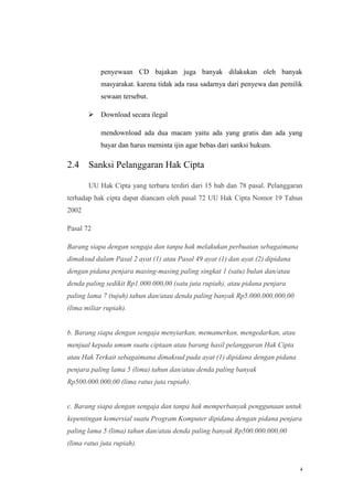 penyewaan CD bajakan juga banyak dilakukan oleh banyak
masyarakat. karena tidak ada rasa sadarnya dari penyewa dan pemilik
sewaan tersebut.
 Download secara ilegal
mendownload ada dua macam yaitu ada yang gratis dan ada yang
bayar dan harus meminta ijin agar bebas dari sanksi hukum.

2.4

Sanksi Pelanggaran Hak Cipta
UU Hak Cipta yang terbaru terdiri dari 15 bab dan 78 pasal. Pelanggaran

terhadap hak cipta dapat diancam oleh pasal 72 UU Hak Cipta Nomor 19 Tahun
2002
Pasal 72
Barang siapa dengan sengaja dan tanpa hak melakukan perbuatan sebagaimana
dimaksud dalam Pasal 2 ayat (1) atau Pasal 49 ayat (1) dan ayat (2) dipidana
dengan pidana penjara masing-masing paling singkat 1 (satu) bulan dan/atau
denda paling sedikit Rp1.000.000,00 (satu juta rupiah), atau pidana penjara
paling lama 7 (tujuh) tahun dan/atau denda paling banyak Rp5.000.000.000,00
(lima miliar rupiah).

b. Barang siapa dengan sengaja menyiarkan, memamerkan, mengedarkan, atau
menjual kepada umum suatu ciptaan atau barang hasil pelanggaran Hak Cipta
atau Hak Terkait sebagaimana dimaksud pada ayat (1) dipidana dengan pidana
penjara paling lama 5 (lima) tahun dan/atau denda paling banyak
Rp500.000.000,00 (lima ratus juta rupiah).

c. Barang siapa dengan sengaja dan tanpa hak memperbanyak penggunaan untuk
kepentingan komersial suatu Program Komputer dipidana dengan pidana penjara
paling lama 5 (lima) tahun dan/atau denda paling banyak Rp500.000.000,00
(lima ratus juta rupiah).

4

 