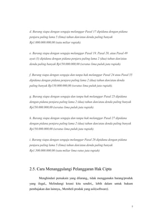 d. Barang siapa dengan sengaja melanggar Pasal 17 dipidana dengan pidana
penjara paling lama 5 (lima) tahun dan/atau denda paling banyak
Rp1.000.000.000,00 (satu miliar rupiah).

e. Barang siapa dengan sengaja melanggar Pasal 19, Pasal 20, atau Pasal 49
ayat (3) dipidana dengan pidana penjara paling lama 2 (dua) tahun dan/atau
denda paling banyak Rp150.000.000,00 (seratus lima puluh juta rupiah).

f. Barang siapa dengan sengaja dan tanpa hak melanggar Pasal 24 atau Pasal 55
dipidana dengan pidana penjara paling lama 2 (dua) tahun dan/atau denda
paling banyak Rp150.000.000,00 (seratus lima puluh juta rupiah).

g. Barang siapa dengan sengaja dan tanpa hak melanggar Pasal 25 dipidana
dengan pidana penjara paling lama 2 (dua) tahun dan/atau denda paling banyak
Rp150.000.000,00 (seratus lima puluh juta rupiah).

h. Barang siapa dengan sengaja dan tanpa hak melanggar Pasal 27 dipidana
dengan pidana penjara paling lama 2 (dua) tahun dan/atau denda paling banyak
Rp150.000.000,00 (seratus lima puluh juta rupiah).

i. Barang siapa dengan sengaja melanggar Pasal 28 dipidana dengan pidana
penjara paling lama 5 (lima) tahun dan/atau denda paling banyak
Rp1.500.000.000,00 (satu miliar lima ratus juta rupiah)

2.5. Cara Menanggulangi Pelanggaran Hak Cipta
Menghindari pemakain yang dilarang,, tidak menggunakn barang/produk
yang ilegal,, Melindungi kreasi kita sendiri,, lebih dalam untuk hukum
pembajakan dan lainnya,, Membeli produk yang asli(software).

5

 