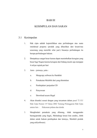 BAB III
KESIMPULAN DAN SARAN

3.1

Kesimpulan
1.

Hak cipta adalah kepemilikkan atau perlindungan atas suatu
intelektual property (produk yang dihasilkan dari kreativitas
seseorang yang memiliki nilai jual.) biasanya perlindungan itu
berupa perlindungan hukum.

2.

Dampaknya sangat besar karena dapat menimbulkan kerugian yang
besar bagi Negara karena kerugian dari bidang musik saja menjapai
4 milyar rupiah per hari

3.

Jenis – jenisnya, yaitu :
a.
b.

Pemakaian Melebihi dari yang ditentukan

c.

Pembajakan/ penjualan CD

d.

Penyewaan

e.
4.

Mengcopy software ke Harddisk

Download secara illegal

Akan disanksi sesuai dengan yang tercantum dalam pasal 72 UU
Hak Cipta Nomor 19 Tahun 2002 Tentang Pelanggaran Hak Cipta
antara lain :

5.

Hukuman pidana dan denda

Menghindari

pemakain

yang

dilarang,,

tidak

menggunakn

barang/produk yang ilegal,, Melindungi kreasi kita sendiri,, lebih
dalam untuk hukum pembajakan dan lainnya,, Membeli produk
yang asli(software).

6

 