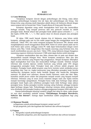 BAB I
PENDAHULUAN
1.1 Latar Belakang
Terciptanya komputer diawali dengan perkembangan alat hitung, maka dalam
meninjau perkembangan komputer kita tak lepas dari perkembangan alat hitung. Alat
hitung tertua yang sekarang masih digunakan adalah abacus (di Indonesia dikenal dengan
nama sempoa) alat ini berasal dari Timur Tengah dikena di Eropa pada Marcopolo.
Komputer digunakan orang untuk meningkatkan hasil kerja dan memecahkan
berbagai masalah. Yang menjadi pemroses data atau pemecah masalah itu adalah
perangkat lunak. Bentuk terkecil dari perangkat lunak adalah operasi aritmatik (+, -, :, x)
dan logika (AND, OR, >, <, =). Dari operasi dasar ini disusun program atau perangkat
lunak.
Di tahun 1980 masih banyak diantara kita di Indonesia yang belum melek
komputer, sehingga pada saat itu kita sudah sangat bangga jika menggunakan mesin tik
elektronik. Tahun 1987, kita mulai mengenal komputer ber-prosesor 286, dimana untuk
menghidupkannya masih menggunakan disket DOS. Selain itu sistem operasi pada saat itu
msih belum open system, sehingga sistem PC tidak dapat berkomunikasi dengan sistem
lainnya yaitu Mac. Untuk mengirimkan files kepada seseorang yang berlainan kota, kita
masih membutuhkan jasa pos atau kurir. Tahun 1990, orang Indonesia dengan bangganya
menenteng organizer elektronis bermemori 2 MB untuk dapat disebut melek teknologi.
Komputer membutuhkan data atau fakta, dimana data ini pada saat diinput akan
diterjemahkan menjadi bilangan biner. Mesin komputer memproses fakta atau data
menjadi suatu informasi yang berguna bagi penggunanya. Dengan Komputer diharapkan
dapat meningkatkan hasil kerja dan memecahkan berbagai masalah. Sebelum menjadi
informasi data tersebut diproses melalui hardware yang terletak pada CPU dengan
menggunakan perangkat lunak. Perangkat lunak atau software adalah program dari
komputer. Perangkat lunak adalah program yang berisi instruksi untuk melakukan proses
pengolahan data. Saat ini, tingkat pemrosesan yang dikerjakan perangkat lunak bersifat
machine-like (keinginan mesin) mulai berubah dengan sifat human-like (keinginan
manusia). Di dalam teori informasi, disusun hirarki informasi, mulai dari data/ fakta,
kemudian setelah proses seleksi dan pengurutan menjadi sesuatu yang berguna menjadi
informasi. Informasi yang di susun secara sistematis dengan suatu alur logika tertentu
menjadi knowledge (pengetahuan). Perangkat Keras tidak akan berfungsi tanpa adanya
perangkat lunak begitu pula sebaliknya perangkat lunak tidak berfungsi tanpa adanya
perangkat keras. Kedua perangkat tersebut memang saling berkaitan sehingga komputer
dapat berfungsi dengan baik. Perkembangan teknologi terutama dalam perangkat keras
terus diimbangi oleh perangkat lunaknya sehingga penggunaan komputer lebih maksimal.
Karena perkembangan teknologi semakin canggih dari tahun ke tahun, maka dengan
ini saya akan membahas makalah tentang “Pekembangan Perangkat Hawrdware,
Software dan Internet”. Semoga dapat memberikan sedikit pengalaman bagi yang
membaca.
1.2 Rumusan Masalah
a. Bagaimana sejarah perkembangan komputer sampai saat ini?
b. Apa pengertian, jenis dan kegunaan dari hardware dan software komputer?
1.3 Tujuan
a. Mengetahui sejarah perkembangan komputer
b. Mengetahui pengertian, jenis dan kegunaan dari hardware dan software komputer

3

 