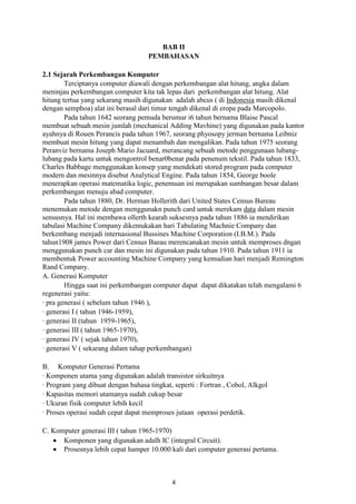 BAB II
PEMBAHASAN
2.1 Sejarah Perkembangan Komputer
Terciptanya computer diawali dengan perkembangan alat hitung, angka dalam
meninjau perkembangan computer kita tak lepas dari perkembangan alat hitung. Alat
hitung tertua yang sekarang masih digunakan adalah abcus ( di Indonesia masih dikenal
dengan semphoa) alat ini berasal dari timur tengah dikenal di eropa pada Marcopolo.
Pada tahun 1642 seorang pemuda berumur i6 tahun bernama Blaise Pascal
membuat sebuah mesin jumlah (mechanical Adding Mavhine) yang digunakan pada kantor
ayahnya di Rouen Perancis pada tahun 1967, seorang phyosopy jerman bernama Leibniz
membuat mesin hitung yang dapat menambah dan mengalikan. Pada tahun 1975 seorang
Peranviz bernama Joseph Mario Jacuard, merancang sebuah metode penggunaan lubanglubang pada kartu untuk mengontrol benar0benar pada penenum tekstil. Pada tahun 1833,
Charles Babbage menggunakan konsep yang mendekati stored program pada computer
modern dan mesinnya disebut Analytical Engine. Pada tahun 1854, George boole
menerapkan operasi matematika logic, penemuan ini merupakan sumbangan besar dalam
perkembangan menuju abad computer.
Pada tahun 1880, Dr. Herman Hollerith dari United States Census Bureau
menemukan metode dengan menggunakn punch card untuk merekam data dalam mesin
sensusnya. Hal ini membawa ollerth kearah suksesnya pada tahun 1886 ia mendirikan
tabulasi Machine Company dikemukakan hari Tabulating Machnie Company dan
berkembang menjadi internasional Bussines Machine Corporation (I.B.M.). Pada
tahun1908 james Power dari Census Baeau merencanakan mesin untuk memproses dngan
menggunakan punch car dan mesin ini digunakan pada tahun 1910. Pada tahun 1911 ia
membentuk Power accounting Machine Company yang kemudian hari menjadi Remington
Rand Company.
A. Generasi Komputer
Hingga saat ini perkembangan computer dapat dapat dikatakan telah mengalami 6
regenerasi yaitu:
· pra generasi ( sebelum tahun 1946 ),
· generasi I ( tahun 1946-1959),
· generasi II (tahun 1959-1965),
· generasi III ( tahun 1965-1970),
· generasi IV ( sejak tahun 1970),
· generasi V ( sekarang dalam tahap perkembangan)
B. Komputer Generasi Pertama
· Komponen utama yang digunakan adalah transistor sirkuitnya
· Program yang dibuat dengan bahasa tingkat, seperti : Fortran , Cobol, Alkgol
· Kapasitas memori utamanya sudah cukup besar
· Ukuran fisik computer lebih kecil
· Proses operasi sudah cepat dapat memproses jutaan operasi perdetik.
C. Komputer generasi III ( tahun 1965-1970)
Komponen yang digunakan adalh IC (integral Circuit).
Prosesnya lebih cepat hamper 10.000 kali dari computer generasi pertama.

4

 