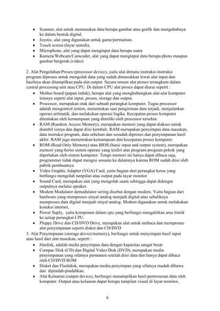 Scanner, alat untuk memasukan data berupa gambar atau grafik dan mengubahnya
ke dalam bentuk digital.
Joystic, alat yang digunakan untuk game/permainan.
Touch screen (layar sentuh),
Microphone, alat yang dapat menginput data berupa suara
Kamera/Webcam/Camcoder, alat yang dapat menginput data berupa photo maupun
gambar bergerak (video).
2. Alat Pengolahan/Proses (processor device), yaitu alat dimana instruksi-instruksi
program diproses untuk mengolah data yang sudah dimasukkan lewat alat input dan
hasilnya akan ditampilkan pada alat output. Secara umum alat proses terangkum dalam
central processing unit atau CPU. Di dalam CPU alat proses dapat diurai seperti :
Mother board (papan induk), berupa alat yang menghubungkan alat-alat komputer
lainnya seperti alat input, proses, storage dan output.
Processor, merupakan otak dari sebuah perangkat komputer. Tugas processor
adalah mengontrol sistem, menentukan saat pengiriman data terjadi, menjalankan
operasi aritmatik, dan melakukan operasi logika. Kecepatan proses komputer
ditentukan oleh kemampuan yang dimiliki oleh processor tersebut.
RAM (Random Access Memory), merupakan memori yang dapat diakses untuk
diambil isinya dan dapat diisi kembali. RAM merupakan penyimpan data masukan,
data instruksi program, data sebelum dan sesudah diproses dan penyimpanan hasil
akhir. RAM juga menentukan kemampuan dan kecepatan proses komputer.
ROM (Read Only Memory) atau BIOS (basic input and output system), merupakan
memori yang berisi sistem operasi yang terdiri atas program-program pokok yang
diperlukan oleh sistem komputer. Tetapi memori ini hanya dapat dibaca saja,
programmer tidak dapat mengisi sesuatu ke dalamnya karena ROM sudah diisi oleh
pabrik pembuatnya.
Video Graphic Adapter (VGA) Card, yaitu bagian dari perangkat keras yang
berfungsi mengolah tampilan atau output pada layar monitor
Sound Card, merupakan alat yang mengolah suara sehingga dapat didengar
outputnya melalui speaker.
Modem Modulator demodulator sering disebut dengan modem. Yaitu bagian dari
hardware yang memproses sinyal analog menjadi digital atau sebaliknya
memproses data digital menjadi sinyal analog. Modem digunakan untuk melakukan
koneksi internet,
Power Suply, yaitu komponen dalam cpu yang berfungsi mengalirkan arus listrik
ke setiap perangkat CPU.
Ploppy Drive dan CD/DVD Drive, merupakan alat untuk mebaca dan memproses
alat penyimpanan seperti disket dan CD/DVD
3. Alat Penyimpanan (storage device/memory), berfungsi untuk menyimpan hasil input
atau hasil dari alat masukan, seperti :
Hardisk, adalah media penyimpan data dengan kapasitas sangat besar
Compac Disk (CD) dan Digital Video Disk (DVD), merupakan media
penyimpanan yang sifatnya permanen setelah diisi data dan hanya dapat dibaca
oleh CD/DVD ROM
Disket dan Flashdisk, merupakan media penyimpan yang sifatnya mudah dibawa
dan dipindah-pindahkan.
Alat Keluaran (output device), berfungsi menampilkan hasil pemrosesan data oleh
komputer. Output atau keluaran dapat berupa tampilan visual di layar monitor,

6

 