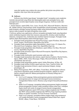 suara dari speaker atau cetakan teks atau gambar dari printer atau plotter atau
tampilan video layar lebar dari proyektor.
B. Software
Software atau disebut juga dengan “perangkat lunak” merupakan suatu rangkaian
instruksi atau perintah yang dibuat dan dipasangkan pada suatu perangkat keras, agar
perangkat keras tersebut dapat berjalan sesuai dengan fungsinya. Software terdiri dari
beberapa jenis :
1. Sistem Operasi, seperti DOS, Unix, Linux, Novell, OS/2, Microsoft Windows, Macintos
dll. Adalah software yang berfungsi untuk mengaktifkan seluruh perangkat yang terpasang
pada komputer sehingga masing-masingnya dapat saling berkomunikasi. Tanpa ada sistem
operasi maka komputer tak dapat difungsikan sama sekali.
2.Software aplikasi atau application software merupakan perangkat lunak yang digunakan
untuk melakukan kegiatan sehari-hari manusia yang spesifik; misalnya untuk membuat
dokumen, manipulasi foto, multimedia atau membuat laporan keuangan. Perangkat lunak
aplikasi dapat dikelompokkan dalam beberapa bagian, yaitu:
a. Perangkat lunak pengolahan kata (Word Processing), seperti Wordstar, Microsoft
Word, Amipro, Word Perfect, OpenOffice.Org Writer
b. Perangkat lunak pengolahan angka (Spreadsheet), seperti Lotus 123, Quatro Pro,
Microsoft Excel, Symphony, Super Calc, OpenOffice.Org Calc.
c. Perangkat lunak pengolahan data (Database), seperti dBase, Fox Base, Microsoft
Access, OpenOffice.Org Base
d. Perangkat lunak presentasi seperti Microsoft Powerpoint, OpenOffice.Org Impress,
dan lain sebagainya
e. Perangkat lunak multimedia seperti pemutar audio atau video
f. Perangkat lunak komunikasi dan internet, seperti Internet Explorer, Mozila Firefox,
Opera, MIRC, MSN, Yahoo Messenger, Pidgin, Microsoft Outlook, Mozila
Thunderbird, dan lain-lain
g. Perangkat lunak pengolahan gambar seperti Adobe Photoshop, ACDse, dll
h. Perangkat lunak utilitas (Utility) seperti antivirus, Nero, TuneUp Utility, dll
i. Perangkat lunak permainan (Games), seperti permainan balapan, strategi,
petualangan, dll.
j. Bahasa Pemrograman, PHP, ASP, dBase, Visual Basic, dll.Merupakan software
yang khusus digunakan untuk membuat program komputer, apakah itu sistem
operasi, program paket dll. Bahasa pemrograman ini biasanya dibagi atas 3
tingkatan, yaitu ;
Low Level Language, bahasa pemrograman generasi pertama,bahasa
pemrograman jenis ini sangat sulit dimengerti karena instruksinya
menggunakan bahasa mesin. Biasanya yang mengerti hanyalah pembuatnya
saja.
Midle Level Language, merupakan bahasa pemrograman tingkat menengah
dimana penggunaan instruksi sudah mendekati bahasa sehari-hari, walaupun
begitu masih sulit untuk di mengerti karena banyak menggunakan
singkatansingakatan seperti STO artinya simpan (singkatan dari STORE)
dan MOV artinya pindah (singkatan dari MOVE).Yang tergolong kedalam
bahasa ini adalah Assembler, ForTran (Formula Translator).
High Level Language, merupakan bahasa tingkat tinggi yang mempunyai
cirri mudah dimengerti, karena menggunakan bahasa sehari-hari, seperti
BASIC, dBase, Visual Basic, VB.Net dll.

7

 