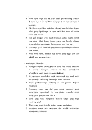 3. Siswa dapat belajar atau me-review bahan pelajaran setiap saat dan 
di mana saja kalau diperlukan mengingat bahan ajar tersimpan di 
komputer. 
4. Bila siswa memerlukan tambahan informasi yang berkaitan dengan 
bahan yang dipelajarinya, ia dapat melakukan akses di internet 
secara lebih mudah. 
5. Baik guru maupun siswa dapat melakukan diskusi melalui internet 
yang dapat diikuti dengan jumlah peserta yang banyak, sehingga 
menambah ilmu pengetahuan dan wawasan yang lebih luas. 
6. Berubahnya peran siswa dari yang biasanya pasif menjadi aktif dan 
lebih mandiri. 
7. Relatif lebih efisien, misalnya bagi mereka yang tinggal jauh dari 
sekolah atau perguruan tinggi. 
 Kekurangan E-Learning 
1. Kurangnya interaksi antara guru dan siswa atau bahkan antarsiswa 
itu sendiri. Kurangnya interaksi ini bisa memperlambat 
terbentuknya values dalam proses pembelajaran. 
2. Kecenderungan mengabaikan aspek psikomotorik atau aspek sosial 
dan sebaliknya mendorong tumbuhnya aspek komersial. 
3. Proses pembelajarannya cenderung ke arah pelatihan daripada 
pendidikan. 
4. Berubahnya peran guru dari yang semula menguasai teknik 
pembelajaran konvensional, kini juga dituntut mengetahui teknik 
pembelajaran yang berbasis pada ICT. 
5. Siswa yang tidak mempunyai motivasi belajar yang tinggi 
cenderung gagal. 
6. Tidak semua tempat tersedia fasilitas internet atau jaringan. 
7. Kurangnya tenaga yang mengetahui dan memiliki keterampilan 
mengoperasikan internet. 
 