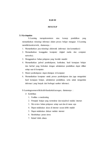 BAB III 
PENUTUP 
3.1 Kesimpulan 
E-Learning merupakansistem atau konsep pendidikan yang 
memanfaatkan teknologi informasi dalam proses belajar mengajar. E-Learning 
memilikikarakteristik, diantaranya : 
1. Memanfaatkan jasa teknologi elektronik (informasi dan komunikasi) 
2. Memanfaatkan keunggulan komputer (digital media dan computer 
networks). 
3. Menggunakan bahan pelajaran yang bersifat mandiri 
4. Memanfaatkan jadwal pembelajaran, kurikulum, hasil kemajuan belajar 
dan hal-hal yang berkaitan dengan administrasi pendidikan dapat dilihat 
setiap saat di komputer. 
5. Materi pembelajaran dapat disimpan di komputer 
6. Memanfaatkan komputer untuk proses pembelajaran dan juga mengetahui 
hasil kemajuan belajar, administrasi pendidikan, serta untuk mengetahui 
informasi yang banyak dari berbagai sumber informasi. 
E-Learningpunmemilikikelebihandankekurangan, diantaranya : 
 Kelebihan 
1. Fasilitas e-moderating 
2. Petunjuk belajar yang terstruktur dan terjadwal melalui internet 
3. Me-review bahan pelajaran setiap saat dan di mana saja 
4. Dapat melakukan akses di internet secara lebih mudah 
5. Dapat melakukan diskusi melalui internet 
6. Berubahnya peran siswa 
7. Relatif lebih efisien 
 