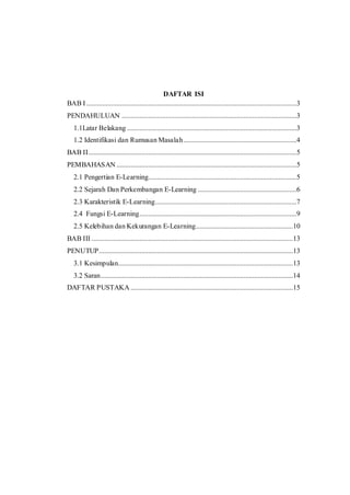 DAFTAR ISI 
BAB I .......................................................................................................................3 
PENDAHULUAN ...................................................................................................3 
1.1Latar Belakang ................................................................................................3 
1.2 Identifikasi dan Rumusan Masalah ................................................................4 
BAB II......................................................................................................................5 
PEMBAHASAN ......................................................................................................5 
2.1 Pengertian E-Learning....................................................................................5 
2.2 Sejarah Dan Perkembangan E-Learning ........................................................6 
2.3 Karakteristik E-Learning ................................................................................7 
2.4 Fungsi E-Learning .........................................................................................9 
2.5 Kelebihan dan Kekurangan E-Learning .......................................................10 
BAB III ..................................................................................................................13 
PENUTUP..............................................................................................................13 
3.1 Kesimpulan...................................................................................................13 
3.2 Saran .............................................................................................................14 
DAFTAR PUSTAKA ............................................................................................15 
 