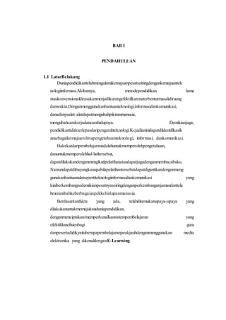 BAB I 
PENDAHULUAN 
1.1 LatarBelakang 
Duniapendidikantelahmengalamikemajuanpesatseiringdengankemajuantek 
nologiinformasi.Akibatnya, metodependidikan lama 
ataukonvensionaldirasakanmenjadikurangefektifkarenaterbenturmasalahruang 
danwaktu.Denganmenggunakanbantuanteknologi,informasidankomunikasi, 
danadanyaalat-alatdapatmengubahpikiranmanusia, 
mengubahcarakerjadancarahidupnya. Demikianjuga, 
pendidikantidakterlepasdaripengaruhteknologi.Kejadianinidapatdiidentifikasik 
ansebagaikemajuanilmupengetahuanteknologi, informasi, dankomunikasi. 
Hakekatdaripembelajaranadalahuntukmemperolehpengetahuan, 
danuntukmemperolehhal-haltersebut, 
dapatdilakukandenganmengikutipelatihanataudapatjugadenganmembacabuku. 
Namundapatdibayangkanapabilapelatihantersebutdapatdigantikandenganmeng 
gunakanbantuanalatsepertiteknologiinformasidankomunikasi yang 
kiniberkembangsedemikianpesatnyaseiringdenganperkembanganjamandantela 
hmerambahkeberbagaiaspekkehidupanmanusia. 
Berdasarkanfakta yang ada, telahditemukanupaya-upaya yang 
dilakukanuntukmemajukanduniapendidikan, 
denganmenciptakan/memperkenalkansistempembelajaran yang 
efektifdanefisienbagi guru 
danpesertadidikyaituberupapembelajaranjarakjauhdenganmenggunakan media 
elektronika yang dikenaldenganE-Learning. 
 