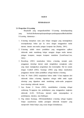 BAB II 
PEMBAHASAN 
2.1 Pengertian E-Learning 
Banyakahli yang menguraikandefinisi E-Learning darisudutpandang 
yang berbeda.Berikutmerupakanpandangan-pandanganparaahliterkaitdefinisi 
E-Learning, diantaranya : 
1. E-learning merupakan suatu jenis belajar mengajar yang memungkinkan 
tersampaikannya bahan ajar ke siswa dengan menggunakan media 
internet, intranet atau media jaringan komputer lain [Hartley, 2001]. 
2. E-learning adalah sistem pendidikan yang menggunakan aplikasi 
elektronik untuk mendukung belajar mengajar dengan media internet, 
jaringan komputer, maupun komputer standalone [LearnFrame.Com, 
2001]. 
3. Rosenberg (2001) menekankan bahwa e-learning merujuk pada 
penggunaan teknologi internet untuk mengirimkan serangkaian solusi 
yang dapat meningkatkan pengetahuan dan keterampilan. Hal ini senada 
dengan Cambell (2002), Kamarga (2002) yang intinya menekankan 
penggunaan internet dalam pendidikan sebagai hakekat e-learning. 
4. Onno W. Purbo (2002) menjelaskan bahwa istilah “e”atau singkatan dari 
elektronik dalam e-learning digunakan sebagai istilah untuk segala 
teknologi yang digunakan untuk mendukung usaha-usaha pengajaran 
lewat teknologi elektronik internet. 
5. Jaya Kumar C. Koran (2002), mendefinisikan e-learning sebagai 
sembarang Pe-ngajaran dan pembelajaran yang menggunakan rangkaian 
elektronik (LAN, WAN,atau internet) untuk menyampaikan isi 
pembelajaran, interaksi, atau bimbingan. 
6. Ong (dalam Kamarga, 2002)mendefinisikan e-learning sebagai kegiatan 
belajar asynchronous melalui perangkat elektronik komputer yang 
memperoleh bahan belajar yang sesuai dengan kebutuhannya. 
 