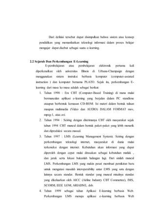 Dari definisi tersebut dapat disimpulkan bahwa sistem atau konsep 
pendidikan yang memanfaatkan teknologi informasi dalam proses belajar 
mengajar dapat disebut sebagai suatu e-learning. 
2.2 Sejarah Dan Perkembangan E-Learning 
E-pembelajaran atau pembelajaran elektronik pertama kali 
diperkenalkan oleh universitas Illinois di Urbana-Champaign dengan 
menggunakan sistem instruksi berbasis komputer (computer-assisted 
instruction ) dan komputer bernama PLATO. Sejak itu, perkembangan E-learning 
dari masa ke masa adalah sebagai berikut: 
1. Tahun 1990 : Era CBT (Computer-Based Training) di mana mulai 
bermunculan aplikasi e-learning yang berjalan dalam PC standlone 
ataupun berbentuk kemasan CD-ROM. Isi materi dalam bentuk tulisan 
maupun multimedia (Video dan AUDIO) DALAM FORMAT mov, 
mpeg-1, atau avi. 
2. Tahun 1994 : Seiring dengan diterimanya CBT oleh masyarakat sejak 
tahun 1994 CBT muncul dalam bentuk paket-paket yang lebih menarik 
dan diproduksi secara massal. 
3. Tahun 1997 : LMS (Learning Management System). Seiring dengan 
perkembangan teknologi internet, masyarakat di dunia mulai 
terkoneksi dengan internet. Kebutuhan akan informasi yang dapat 
diperoleh dengan cepat mulai dirasakan sebagai kebutuhan mutlak , 
dan jarak serta lokasi bukanlah halangan lagi. Dari sinilah muncul 
LMS. Perkembangan LMS yang makin pesat membuat pemikiran baru 
untuk mengatasi masalah interoperability antar LMS yang satu dengan 
lainnya secara standar. Bentuk standar yang muncul misalnya standar 
yang dikeluarkan oleh AICC (Airline Industry CBT Commettee), IMS, 
SCORM, IEEE LOM, ARIADNE, dsb. 
4. Tahun 1999 sebagai tahun Aplikasi E-learning berbasis Web. 
Perkembangan LMS menuju aplikasi e-learning berbasis Web 
 
