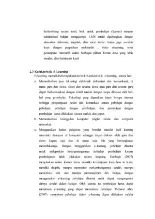 berkembang secara total, baik untuk pembelajar (learner) maupun 
administrasi belajar mengajarnya. LMS mulai digabungkan dengan 
situs-situs informasi, majalah, dan surat kabar. Isinya juga semakin 
kaya dengan perpaduan multimedia , video streaming, serta 
penampilan interaktif dalam berbagai pilihan format data yang lebih 
standar, dan berukuran kecil. 
2.3 Karakteristik E-Learning 
E-learning memilikibeberapakarakteristik.Karakteristik e-learning, antara lain: 
a. Memanfaatkan jasa teknologi elektronik (informasi dan komunikasi); di 
mana guru dan siswa, siswa dan sesama siswa atau guru dan sesama guru 
dapat berkomunikasi dengan relatif mudah dengan tanpa dibatasi oleh hal-hal 
yang protokoler. Teknologi yang digunakan dapat berupa internet 
sehingga penyampaian pesan dan komunikasi antara pebelajar dengan 
pebelajar, pebelajar dengan pembelajar, dan pembelajar dengan 
pembelajar dapat dilakukan secara mudah dan cepat. 
b. Memanfaatkan keunggulan komputer (digital media dan computer 
networks). 
c. Menggunakan bahan pelajaran yang bersifat mandiri (self learning 
materials) disimpan di komputer sehingga dapat diakses oleh guru dan 
siswa kapan saja dan di mana saja bila yang bersangkutan 
memerlukannya. Dengan menggunakan e-learning, pebelajar dituntut 
untuk melepaskan ketergantungannya terhadap pembelajar karena 
pembelajaran tidak dilakukan secara langsung. Dabbagh (2007) 
menjelaskan online learner harus memiliki kemampuan learn how to learn, 
memiliki disiplin, mampu memonitor perkembangannya sendiri, mampu 
memotivasi diri, dan mampu memanajemen diri. Intinya, dengan 
menggunakan e-learning pebelajar dituntut untuk dapat mengorganisir 
dirinya sendiri dalam belajar. Oleh karena itu pembelajar harus dapat 
mendesain e-learning yang dapat memotivasi pebelajar. Menurut Allen 
(2007) memotivasi pebelajar dalam e-learning dapat dilakukan melalui 
 