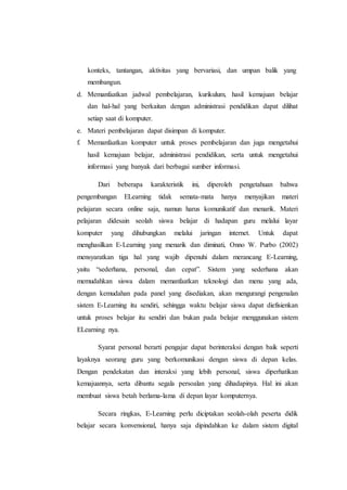 konteks, tantangan, aktivitas yang bervariasi, dan umpan balik yang 
membangun. 
d. Memanfaatkan jadwal pembelajaran, kurikulum, hasil kemajuan belajar 
dan hal-hal yang berkaitan dengan administrasi pendidikan dapat dilihat 
setiap saat di komputer. 
e. Materi pembelajaran dapat disimpan di komputer. 
f. Memanfaatkan komputer untuk proses pembelajaran dan juga mengetahui 
hasil kemajuan belajar, administrasi pendidikan, serta untuk mengetahui 
informasi yang banyak dari berbagai sumber informasi. 
Dari beberapa karakteristik ini, diperoleh pengetahuan bahwa 
pengembangan ELearning tidak semata-mata hanya menyajikan materi 
pelajaran secara online saja, namun harus komunikatif dan menarik. Materi 
pelajaran didesain seolah siswa belajar di hadapan guru melalui layar 
komputer yang dihubungkan melalui jaringan internet. Untuk dapat 
menghasilkan E-Learning yang menarik dan diminati, Onno W. Purbo (2002) 
mensyaratkan tiga hal yang wajib dipenuhi dalam merancang E-Learning, 
yaitu “sederhana, personal, dan cepat”. Sistem yang sederhana akan 
memudahkan siswa dalam memanfaatkan teknologi dan menu yang ada, 
dengan kemudahan pada panel yang disediakan, akan mengurangi pengenalan 
sistem E-Learning itu sendiri, sehingga waktu belajar siswa dapat diefisienkan 
untuk proses belajar itu sendiri dan bukan pada belajar menggunakan sistem 
ELearning nya. 
Syarat personal berarti pengajar dapat berinteraksi dengan baik seperti 
layaknya seorang guru yang berkomunikasi dengan siswa di depan kelas. 
Dengan pendekatan dan interaksi yang lebih personal, siswa diperhatikan 
kemajuannya, serta dibantu segala persoalan yang dihadapinya. Hal ini akan 
membuat siswa betah berlama-lama di depan layar komputernya. 
Secara ringkas, E-Learning perlu diciptakan seolah-olah peserta didik 
belajar secara konvensional, hanya saja dipindahkan ke dalam sistem digital 
 