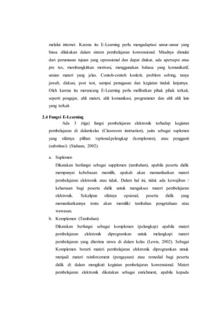 melalui internet. Karena itu E-Learning perlu mengadaptasi unsur-unsur yang 
biasa dilakukan dalam sistem pembelajaran konvensional. Misalnya dimulai 
dari perumusan tujuan yang operasional dan dapat diukur, ada apersepsi atau 
pre tes, membangkitkan motivasi, menggunakan bahasa yang komunikatif, 
uraian materi yang jelas. Contoh-contoh konkrit, problem solving, tanya 
jawab, diskusi, post test, sampai penugasan dan kegiatan tindak lanjutnya. 
Oleh karena itu merancang E-Learning perlu melibatkan pihak pihak terkait, 
seperti pengajar, ahli materi, ahli komunikasi, programmer dan ahli ahli lain 
yang terkait. 
2.4 Fungsi E-Learning 
Ada 3 (tiga) fungsi pembelajaran elektronik terhadap kegiatan 
pembelajaran di dalamkelas (Classroom instruction), yaitu sebagai suplemen 
yang sifatnya pilihan /optional,pelengkap (komplemen), atau pengganti 
(substitusi) (Siahaan, 2002). 
a. Suplemen 
Dikatakan berfungsi sebagai supplemen (tambahan), apabila peserta didik 
mempunyai kebebasan memilih, apakah akan memanfaatkan materi 
pembelajaran elektronik atau tidak. Dalam hal ini, tidak ada kewajiban / 
keharusan bagi peserta didik untuk mengakses materi pembelajaran 
elektronik. Sekalipun sifatnya opsional, peserta didik yang 
memanfaatkannya tentu akan memiliki tambahan pengetahuan atau 
wawasan. 
b. Komplemen (Tambahan) 
Dikatakan berfungsi sebagai komplemen (pelangkap) apabila materi 
pembelajaran elektronik diprogramkan untuk melangkapi materi 
pembelajaran yang diterima siswa di dalam kelas (Lewis, 2002). Sebagai 
Komplemen berarti materi pembelajaran elektronik diprogramkan utnuk 
menjadi materi reinforcement (pengayaan) atau remedial bagi peserta 
didik di dalam mengikuti kegiatan pembelajaran konvensional. Materi 
pembelajaran elektronik dikatakan sebagai enrichment, apabila kepada 
 